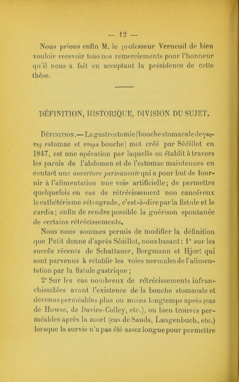 * Nous prions enfin M. le professeur Verneuil de bien vouloir recevoir tous nos remerciements pour l’honneur qu’il nous a fait en acceptant la présidence de cette thèse. DÉFINITION, HISTORIQUE, DIVISION DU SUJET. Définition.—La gastrostomie (bouche stomacale deyaç- T7jp estomac et cToga bouche) mot créé par Sédi 1 lot en 1847, est une opération par laquelle on établit à travers les parois de l’abdomen et de l’estomac maintenues en contact une ouverture permanente quia pour but de four- nir à l’alimentation une voie artificielle; de permettre quelquefois en cas de rétrécissement non cancéreux le cathétérisme rétrograde, c’est-à-dire par la fistule et le cardia; enfin de rendre possible la guérison spontanée de certains rétrécissements. Nous nous sommes permis de modifier la définition que Petit donne d’après Sédillot, nous basant : 1° sur les succès récenls de Schattauer, Bergmann et Hjort qui sont parvenus à rétablir les voies normales de l’alimen- tation par la fistule gastrique ; 2° Sur les cas nombreux de rétrécissements infran- chissables avant l’existence delà bouche stomacale et devenus perméables plus ou moins longtemps après (cas de Howse, de Davies-Colley, etc.), ou bien trouvés per- méables après la mort (cas deSands, Langenbuch, etc.) lorsque la survie n’apas été assez longuepour permettre