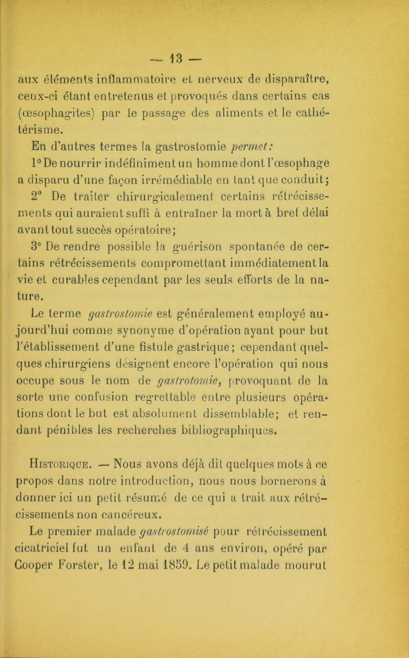 aux éléments inflammatoire et nerveux de disparaître, ceux-ci étant entretenus et provoqués clans certains cas (œsophagites) par le passage des aliments et le cathé- térisme. En d’autres termes la gastrostomie permet: l°De nourrir indéfiniment un homme dont l’œsophage a disparu d’une façon irrémédiable en tant que conduit; 2° De traiter chirurgicalement certains rétrécisse- ments qui auraient suffi à entraîner la mort à bref délai avant tout succès opératoire; 3° De rendre possible la guérison spontanée de cer- tains rétrécissements compromettant immédiatement la vie et curables cependant par les seuls efforts de la na- ture. Le terme gastrostomie est généralement employé au- jourd’hui comme synonyme d’opération ayant pour but l'établissement d’une fistule gastrique ; cependant quel- ques chirurgiens désignent encore l’opération qui nous occupe sous le nom de gastrotomie, provoquant de la sorte une confusion regrettable entre plusieurs opéra- tions dont le but est absolument dissemblable; et ren- dant pénibles les recherches bibliographiques. Historique. — Nous avons déjà dit quelques mots à ce propos dans notre introduction, nous nous bornerons à donner ici un petit résumé de ce qui a trait aux rétré- cissements non cancéreux. Le premier malade gastros (omise pour rétrécissement cicatriciel fut un enfant de 4 ans environ, opéré par Cooper Forster, le 12 mai 1859. Le petit malade mourut