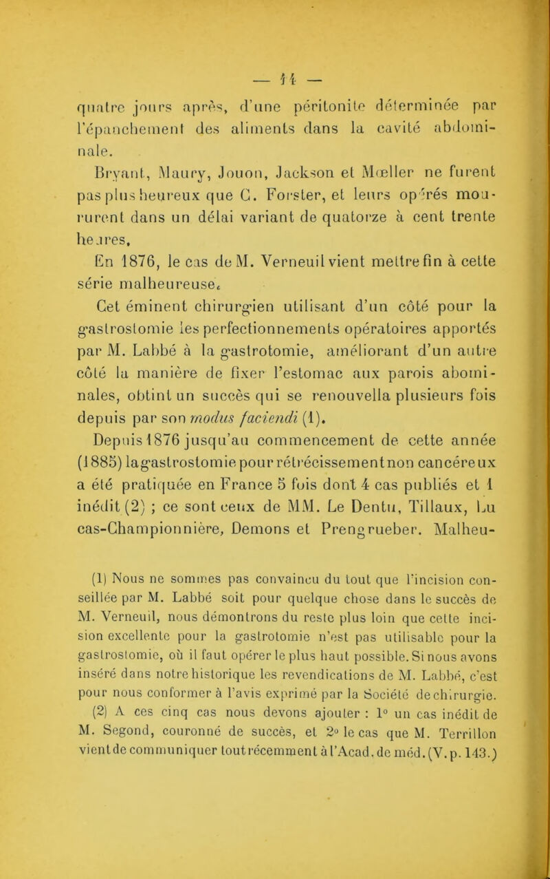 quatre jours après, d’une péritonite déterminée par l’épanchement des aliments dans la cavité abdomi- nale. Bryant, Maury, Jouon, Jackson et Mœller ne furent pas plus heureux que G. Forster, et leurs op'rés mou- rurent dans un délai variant de quatorze à cent trente heures. En 1876, le cas deM. Verneuil vient mettre fin à cette série malheureuse* Cet éminent chirurgien utilisant d’un côté pour la gastrostomie les perfectionnements opératoires apportés par M. Lahbé à la g’astrotomie, améliorant d’un autre côté la manière de fixer l’estomac aux parois aboini- nales, obtint un succès qui se renouvella plusieurs fois depuis par son rnodus faciendi (1). Depuis 1876 jusqu’au commencement de cette année (1885) lag’astrostomie pour rétrécisse ment non cancéreux a été pratiquée en France 5 fois dont 4 cas publiés et 1 inédit (2) ; ce sont ceux de MM. Le Dentu, Filiaux, Lu cas-Championnière, Démons et Prengrueber. Malheu- (1) Nous ne sommes pas convaincu du tout que l'incision con- seillée par M. Labbé soit pour quelque chose dans le succès de M. Verneuil, nous démontrons du reste plus loin que cette inci- sion excellente pour la gastrotomie n’est pas utilisable pour la gastrostomie, où il faut opérer le plus haut possible. Si nous avons inséré dans notre historique les revendications de M. Labbé, c’est pour nous conformer à l’avis exprimé par la Société de chirurgie. (2) A ces cinq cas nous devons ajouter : 1° un cas inédit de M. Segond, couronné de succès, et 2» le cas que M. Terrillon vient de communiquer tout récemment à l’Acad. de méd.(V.p. 143.)