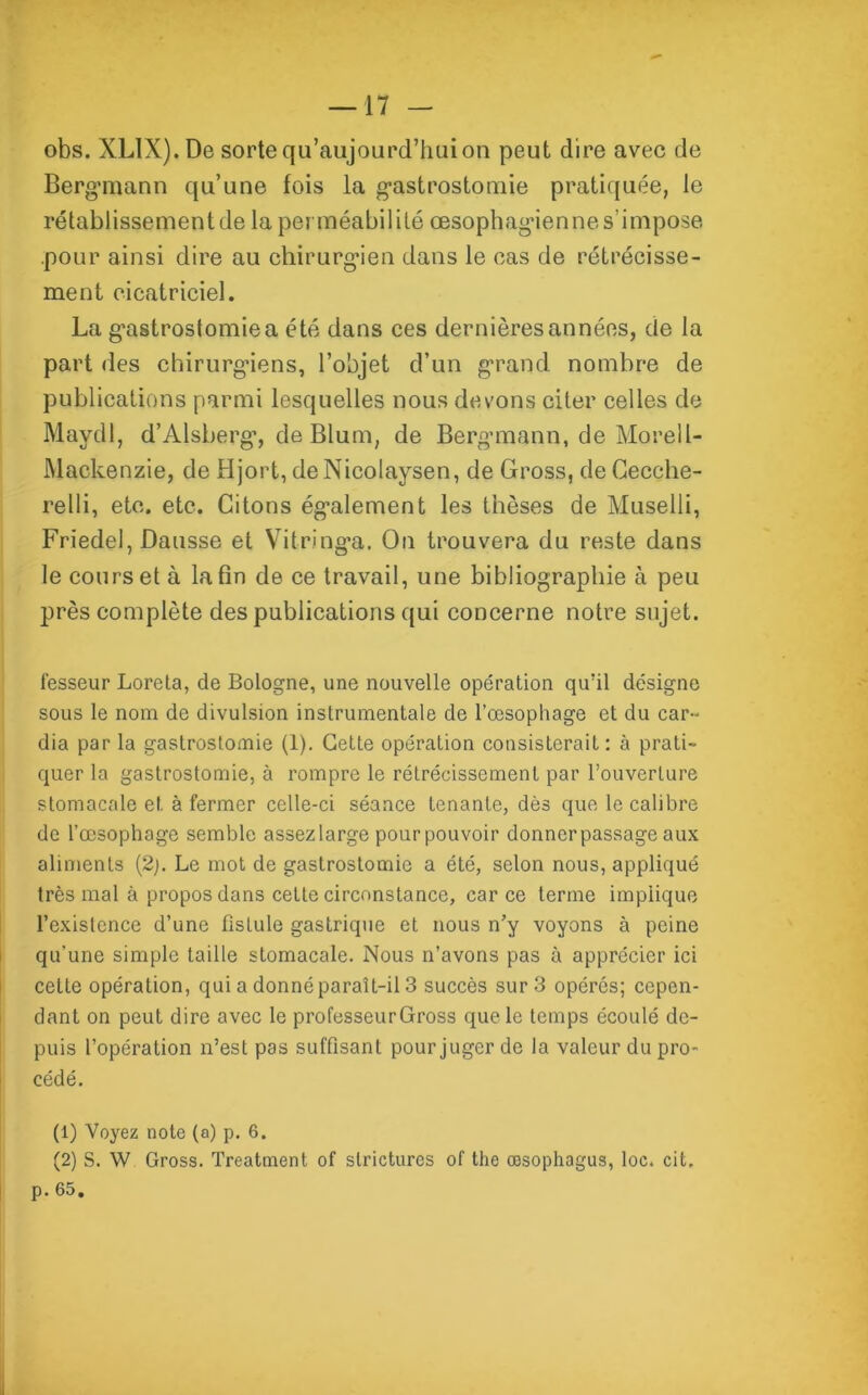 obs. XLlX).De sorte qu’aujourd’huion peut dire avec de Berg*mann qu’une fois la gastrostomie pratiquée, le rétablissement de la perméabilité œsophagienne s’impose .pour ainsi dire au chirurgien dans le cas de rétrécisse- ment cicatriciel. La gastrostomie a été dans ces dernières années, de la part des chirurgiens, l’objet d’un grand nombre de publications parmi lesquelles nous devons citer celles de Mavdl, d’Alsberg, de Blum, de Bergmann, de Morell- Mackenzie, de Hjort, deNicolaysen, de Gross, de Gecche- relli, etc. etc. Citons également les thèses de Muselli, Friedel, Dausse et Vitringa. On trouvera du reste dans le cours et à la fin de ce travail, une bibliographie à peu près complète des publications qui concerne notre sujet. fesseur Loreta, de Bologne, une nouvelle opération qu’il désigne sous le nom de divulsion instrumentale de l’œsopliage et du car- dia par la gastrostomie (1). Cette opération consisterait: à prati- quer la gastrostomie, à rompre le rétrécissement par l’ouverture stomacale et à fermer celle-ci séance tenante, dès que le calibre de l’oesophage semble assez large pour pouvoir donner passage aux aliments (2;. Le mot de gastrostomie a été, selon nous, appliqué très mal à propos dans cette circonstance, car ce terme implique l’existence d’une fistule gastrique et nous n’y voyons à peine qu’une simple taille stomacale. Nous n’avons pas à apprécier ici cette opération, qui a donné paraît-il 3 succès sur 3 opérés; cepen- dant on peut dire avec le professeurGross que le temps écoulé de- puis l’opération n’est pas suffisant pour juger de la valeur du pro- cédé. (1) Voyez note (a) p. 6. (2) S. W Gross. Treatment of stricturcs of the œsophagus, loc. cit. p. 65.