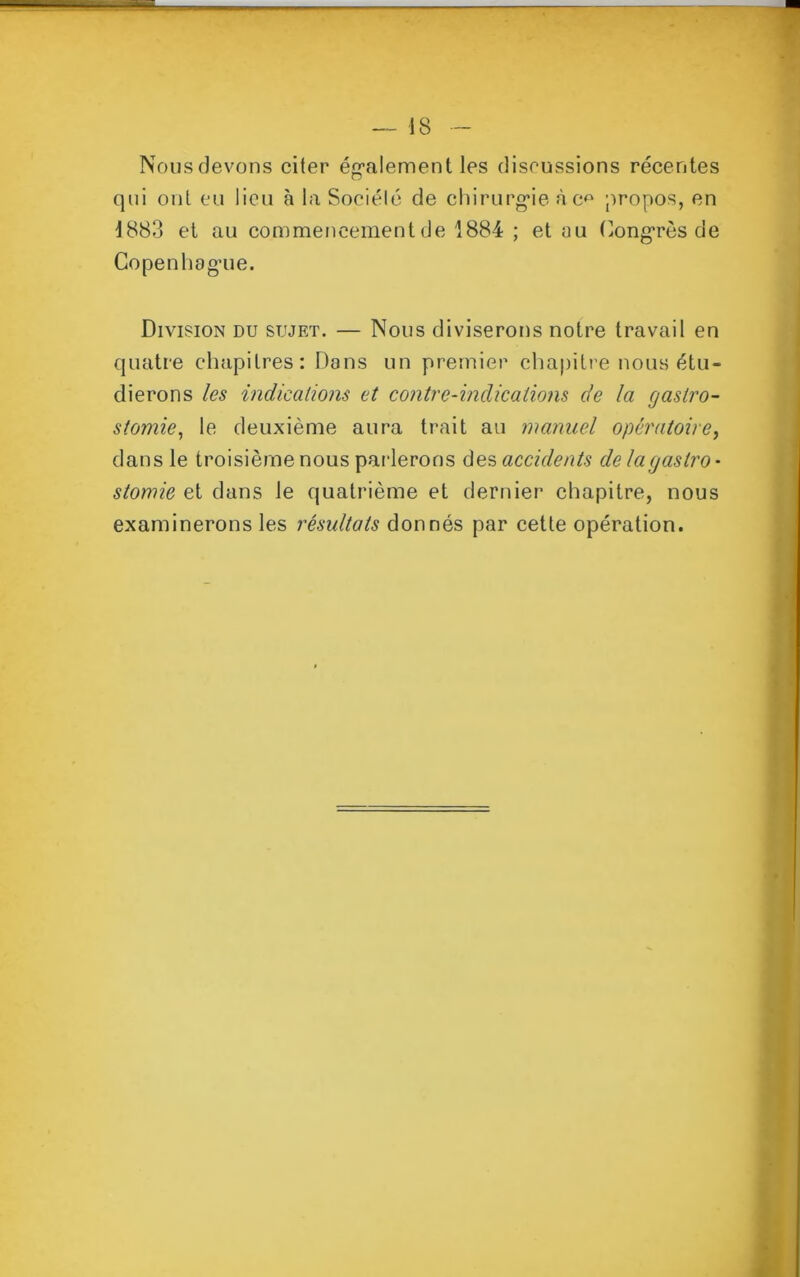 Nous devons citer également les discussions récentes qui ont eu lieu à la Société de chirurgie à c^ propos, en 1883 et au commencement de 1884 ; et au Congrès de Copenhague. Division du sujet. — Nous diviserons notre travail en quatre chapitres: Dans un premier chapitre nous étu- dierons les indications et contre-indications de la gastro- stomie, le deuxième aura trait au manuel opératoire, dans le troisième nous parlerons des accidents de la gastro- stomie et dans le quatrième et dernier chapitre, nous examinerons les résultats donnés par cette opération.