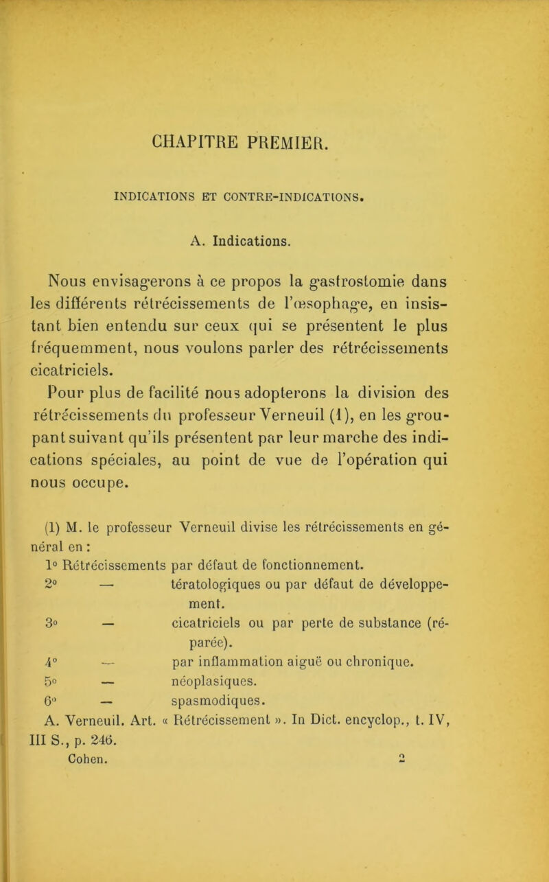 CHAPITRE PREMIER. INDICATIONS ET CONTRE-INDICATIONS. A. Indications. Nous envisagerons à ce propos la gastrostomie dans les différents rétrécissements de l’œsophage, en insis- tant bien entendu sur ceux qui se présentent le plus fréquemment, nous voulons parler des rétrécissements cicatriciels. Pour plus de facilité nous adopterons la division des rétrécissements du professeur Verneuil (1), en les grou- pant suivant qu’ils présentent par leur marche des indi- cations spéciales, au point de vue de l’opération qui nous occupe. (1) M. le professeur Verneuil divise les rétrécissements en gé- néral en : 1° Rétrécissements par défaut de fonctionnement. 2° — tératologiques ou par défaut de développe- ment. 3° — cicatriciels ou par perte de substance (ré- parée). 4° — par inflammation aiguë ou chronique. 15° — néoplasiques. 6 — spasmodiques. A. Verneuil. Art. « Rétrécissement ». In Dict. encyclop., t. IV, III S., p. 24t>. Cohen. 2