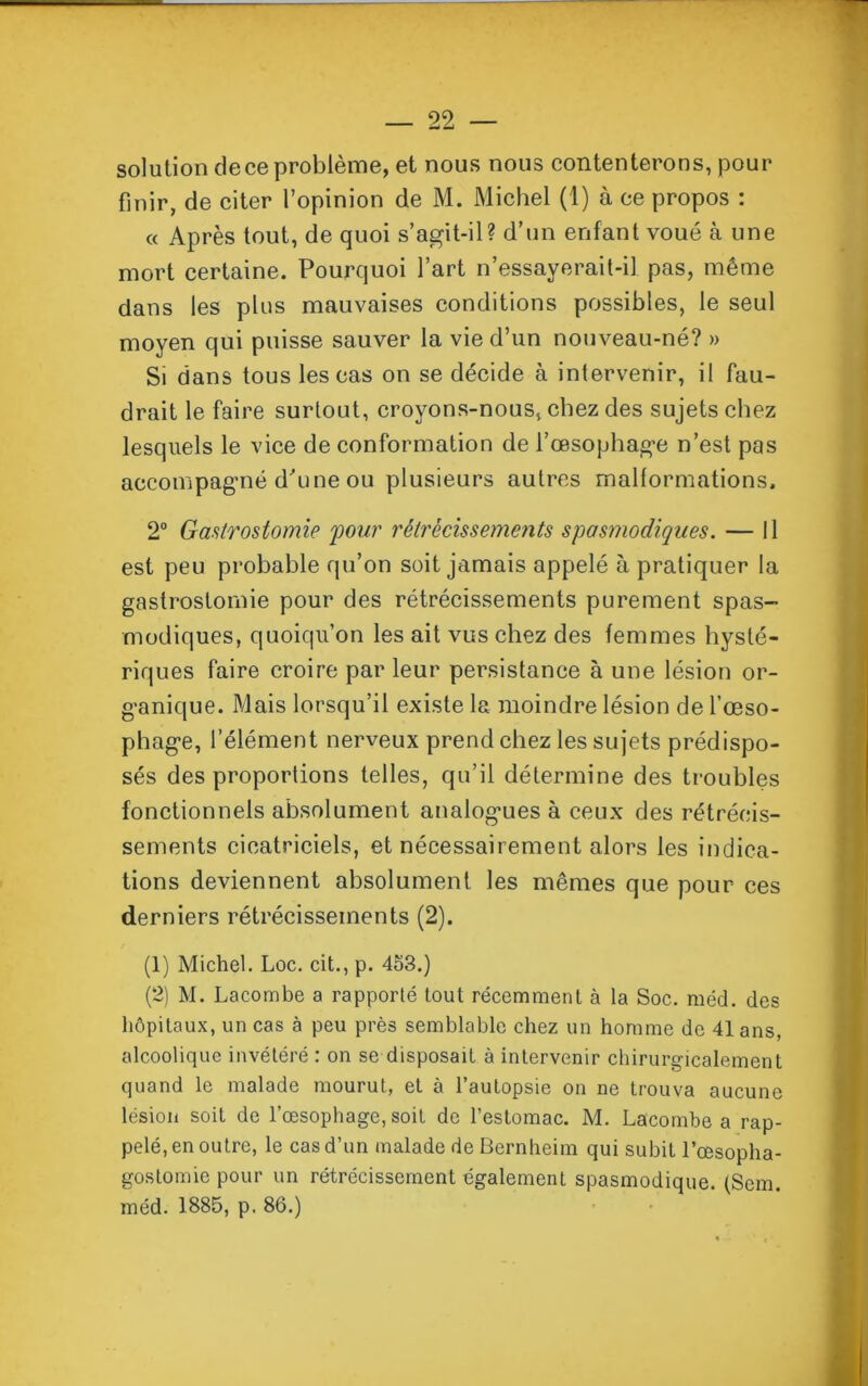 solution de ce problème, et nous nous contenterons, pour finir, de citer l’opinion de M. Michel (1) à ce propos : « Après tout, de quoi s’agit-il? d’un enfant voué à une mort certaine. Pourquoi l’art n’essayerait-il pas, même dans les plus mauvaises conditions possibles, le seul moyen qui puisse sauver la vie d’un nouveau-né? » Si dans tous les cas on se décide à intervenir, il fau- drait le faire surtout, croyons-nous, chez des sujets chez lesquels le vice de conformation de l’œsophage n’est pas accompagné d'une ou plusieurs autres malformations. 2° Gastrostomie 'pour rétrécissements spasmodiques. — Il est peu probable qu’on soit jamais appelé à pratiquer la gastrostomie pour des rétrécissements purement spas- modiques, quoiqu’on les ait vus chez des femmes hysté- riques faire croire par leur persistance à une lésion or- ganique. Mais lorsqu’il existe la moindre lésion de l’œso- phage, l’élément nerveux prend chez les sujets prédispo- sés des proportions telles, qu’il détermine des troubles fonctionnels absolument analogues à ceux des rétrécis- sements cicatriciels, et nécessairement alors les indica- tions deviennent absolument les mêmes que pour ces derniers rétrécissements (2). (1) Michel. Loc. cit., p. 4o3.) (2) M. Lacombe a rapporté tout récemment à la Soc. méd. des hôpitaux, un cas à peu près semblable chez un homme de 41 ans, alcoolique invétéré : on se disposait à intervenir chirurgicalement quand le malade mourut, et à l’autopsie on ne trouva aucune lésion soit de l’œsophage, soit de l’estomac. M. Lacombe a rap- pelé, en outre, le cas d’un malade de Bernheim qui subit l’œsopha- gostomie pour un rétrécissement également spasmodique. (Sem. méd. 1885, p. 86.)