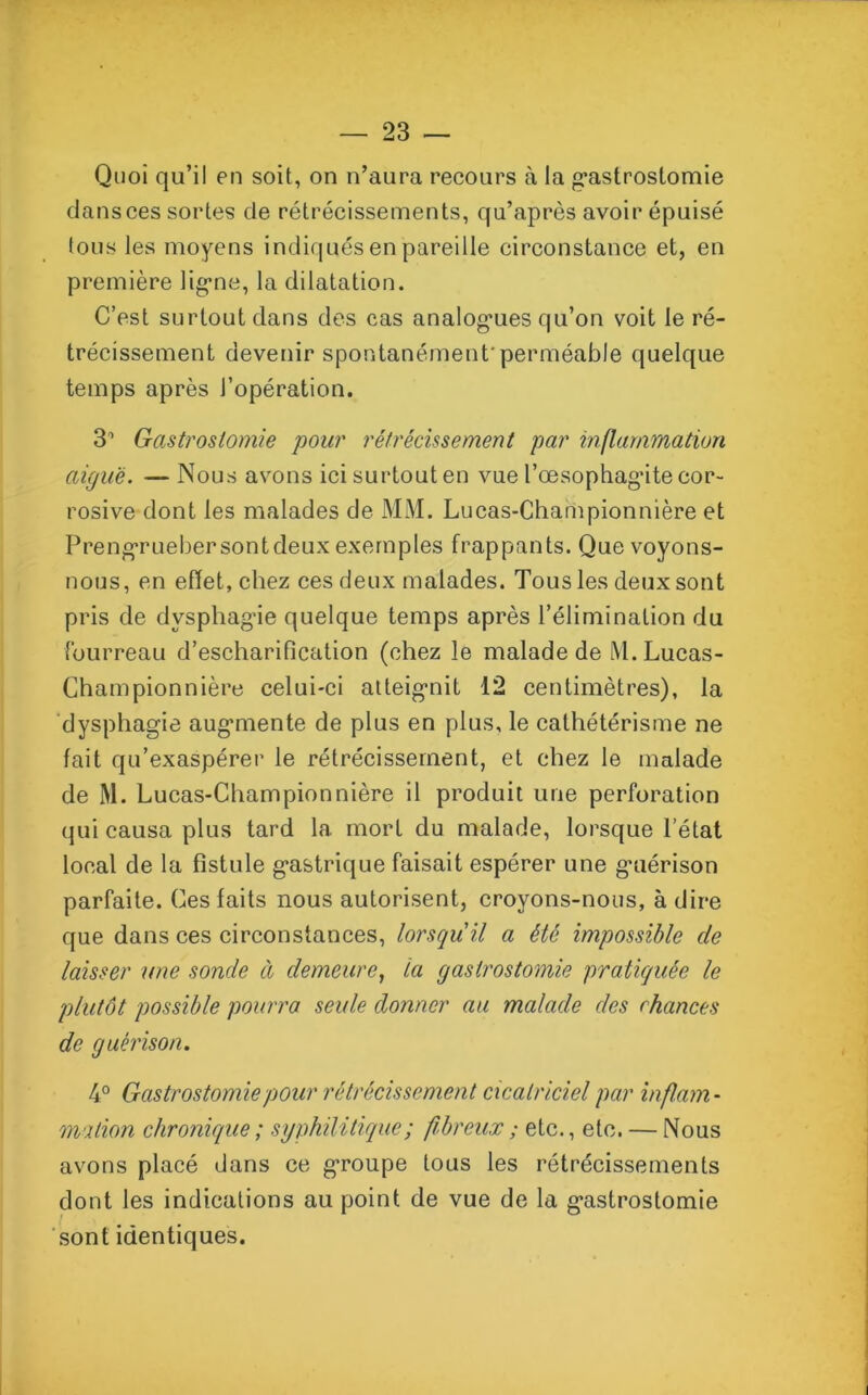 Quoi qu’il en soit, on n’aura recours à la gastrostomie dansces sortes de rétrécissements, qu’après avoir épuisé lous les moyens indiqués en pareille circonstance et, en première ligne, la dilatation. C’est surtout dans des cas analogmes qu’on voit le ré- trécissement devenir spontanément'perméable quelque temps après l’opération. 31 Gastrostomie pour rétrécissement par inflammation aiguë. — Nous avons ici surtout en vue l’œsophag’ite cor- rosive dont les malades de MM. Lucas-Championnière et Prengruebersontdeux exemples frappants. Que voyons- nous, en effet, chez ces deux malades. Tous les deux sont pris de dysphagie quelque temps après l’élimination du fourreau d’escharification (chez le malade de M. Lucas- Championnière celui-ci atteignit 12 centimètres), la dysphagie augmente de plus en plus, le cathétérisme ne fait qu’exaspérer le rétrécissement, et chez le malade de M. Lucas-Championnière il produit une perforation qui causa plus tard la mort du malade, lorsque l’état local de la fistule gastrique faisait espérer une guérison parfaite. Ces faits nous autorisent, croyons-nous, à dire que dans ces circonstances, lorsqu'il a été impossible de laisser une sonde à demeure, la gastrostomie pratiquée le plutôt possible pourra seule donner au malade des chances de guérison. 4° Gastrostomie pour rétrécissement cicatriciel par inflam- mation chronique ; syphilitique ; fibreux ; etc., etc. — Nous avons placé dans ce groupe tous les rétrécissements dont les indications au point de vue de la gastrostomie sont identiques.