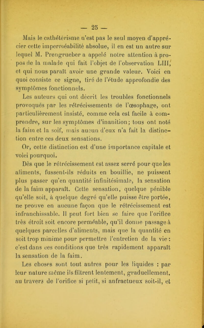 Mais le cathétérisme n’est pas le seul moyen d’appré- cier cette imperméabilité absolue, il en est un autre sur lequel M. Prengrueber a appelé notre attention à pro- pos de la malade qui fait l’objet de l’observation LUI,' et qui nous paraît avoir une grande voleur. Voici en quoi consiste ce signe, tiré de l’étude approfondie des symptômes fonctionnels. Les auteurs qui ont décrit les troubles fonctionnels provoqués par les rétrécissements de l’œsophage, ont particulièrement insisté, comme cela est facile à com- prendre, sur les symptômes d’inanition; tous ont noté la faim et la soif, mais aucun d’eux n’a fait la distinc- tion entre ces deux sensations. Or, cette distinction est d’une importance capitale et voici pourquoi. Dès que le rétrécissement est assez serré pour que les aliments, fussent-ils réduits en bouillie, ne puissent plus passer qu’en quantité infinitésimale, la sensation de la faim apparaît. Cette sensation, quelque pénible qu’elle soit, à quelque degré qu’elle puisse être portée, ne prouve en aucune façon que le rétrécissement est infranchissable. Il peut fort bien se faire que l’orifice très étroit soit encore perméable, qu’il donne passage à quelques parcelles d’aliments, mais que la quantité en soit trop minime pour permettre l’entretien de la vie: c’est dans ees conditions que très rapidement apparaît la sensation de la faim. Les choses sont tout autres pour les liquides : par leur nature même ils filtrent lentement, graduellement, au travers de l'orifice si petit, si anfractueux soit-il, et