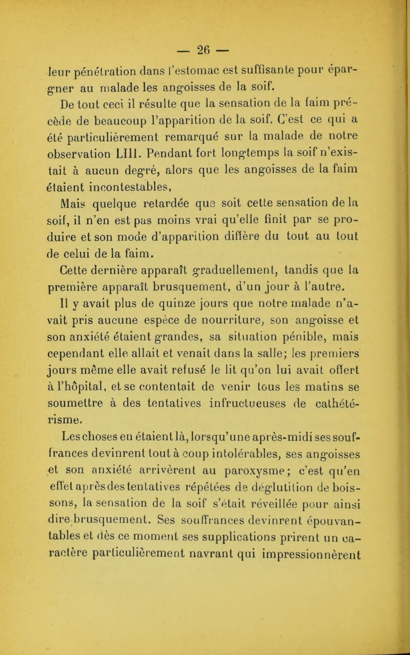 leur pénétration dans l’estomac est suffisante pour épar- gner au malade les angoisses de la soif. De tout ceci il résulte que la sensation de la faim pré- cède de beaucoup l’apparition de la soif. C’est ce qui a été particulièrement remarqué sur la malade de notre observation LI11. Pendant fort longtemps la soif n’exis- tait à aucun degré, alors que les angoisses de la faim étaient incontestables, Mais quelque retardée que soit cette sensation de la soif, il n’en est pas moins vrai qu’elle finit par se pro- duire et son mode d’apparition diffère du tout au tout de celui de la faim. Cette dernière apparaît graduellement, tandis que la première apparaît brusquement, d’un jour à l’autre. Il y avait plus de quinze jours que notre malade n’a- vait pris aucune espèce de nourriture, son angoisse et son anxiété étaient g’randes, sa situation pénible, mais cependant elle allait et venait dans la salle; les premiers jours même elle avait refusé le lit qu’on lui avait offert à l’hôpital, et se contentait de venir tous les matins se soumettre à des tentatives infructueuses de cathété- risme. Les choses en étaient là, lorsqu’une après-midi ses souf- frances devinrent tout à coup intolérables, ses angoisses et son anxiété arrivèrent au paroxysme; c’est qu’en effet aprèsdes tentatives répétées de déglutition de bois- sons, la sensation de la soif s’était réveillée pour ainsi dire brusquement. Ses souffrances devinrent épouvan- tables et dès ce moment ses supplications prirent un ca- ractère particulièrement navrant qui impressionnèrent