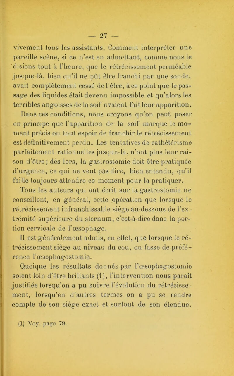 — *27 vivement tous les assistants. Gomment interpréter une pareille scène, si ce n’est en admettant, comme nous le disions tout à l’heure, que le rétrécissement perméable jusque-là, bien qu’il ne pùt être franchi par une sonde, avait complètement cessé de l’être, à ce point que le pas- sage des iiquides était devenu impossible et qu’alors les terribles angoisses de la soif avaient fait leur apparition. Dans ces conditions, nous croyons qu’on peut poser en principe que l’apparition de la soif marque le mo- ment précis ou tout espoir de franchir le rétrécissement est définitivement perdu. Les tentatives de cathétérisme parfaitement rationnelles jusque-là, n’ont plus leur rai- son d’être; dès lors, la gastrostomie doit être pratiquée d’urgence, ce qui ne veut pas dire, bien entendu, qu’il faille toujours attendre ce moment pour la pratiquer. Tous les auteurs qui ont écrit sur la gastrostomie ne conseillent, en général, cette opération que lorsque le rétrécissement infranchissable siège au-dessous de l’ex- trémité supérieure du sternum, c’est-à-dire dans la por- tion cervicale de l’œsophage. Il est généralement admis, en effet, que lorsque le ré- trécissement siège au niveau du cou, on fasse de préfé- rence l’œsophagostomie. Quoique les résultats donnés par l’œsophagostomie soient loin d’être brillants (1), l’intervention nous paraît justifiée lorsqu’on a pu suivre l’évolution du rétrécisse- ment, lorsqu’on d’autres termes on a pu se rendre compte de son siègœ exact et surtout de son étendue. (1) Voy. page 79.