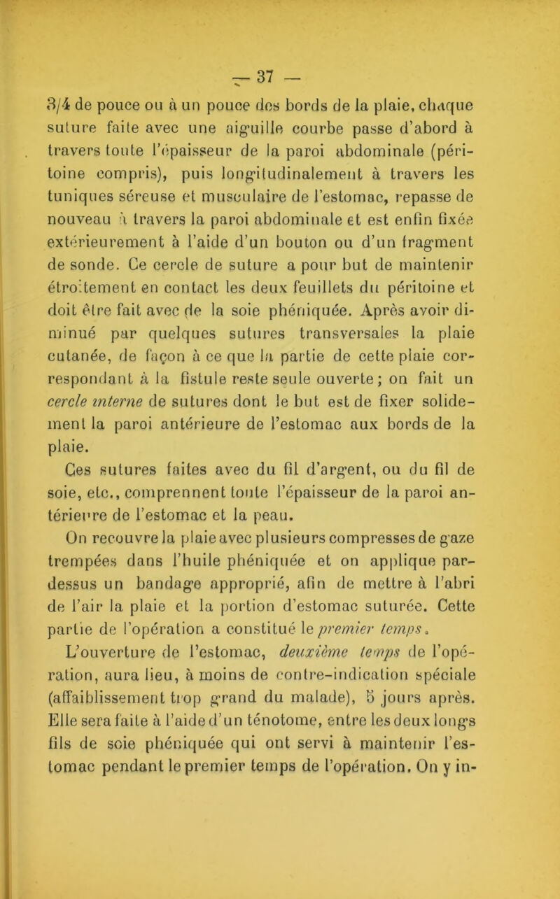 3/4 de pouce ou à un pouce des bords de la plaie, chaque suture faite avec une aiguille courbe passe d’abord à travers toute l'épaisseur de la paroi abdominale (péri- toine compris), puis longitudinalement à travers les tuniques séreuse et musculaire de l’estomac, repasse de nouveau à travers la paroi abdominale et est enfin fixée extérieurement à l’aide d’un bouton ou d’un fragment de sonde. Ce cercle de suture a pour but de maintenir étroitement en contact les deux feuillets du péritoine et doit être fait avec de la soie phéniquée. Après avoir di- minué par quelques sutures transversales la plaie cutanée, de façon à ce que la partie de cette plaie cor- respondant à la fistule reste seule ouverte; on fait un cercle interne de sutures dont le but est de fixer solide- ment la paroi antérieure de l’estomac aux bords de la plaie. Ces sutures faites avec du fil d’argent, ou du fil de soie, etc., comprennent toute l’épaisseur de la paroi an- térieure de l’estomac et la peau. On recouvre la plaie avec plusieurs compresses de gaze trempées dans l’huile phéniquée et on applique par- dessus un bandage approprié, afin de mettre à l’abri de l’air la plaie et la portion d’estomac suturée. Cette partie de l’opération a constitué le premier temps„ L’ouverture de l’estomac, deuxième temps de l’opé- ration, aura lieu, à moins de contre-indication spéciale (affaiblissement trop grand du malade), b jours après. Elle sera faite à l’aide d’un ténotome, entre les deux longs fils de soie phéniquée qui ont servi à maintenir l’es- tomac pendant le premier temps de l’opération. On y in-