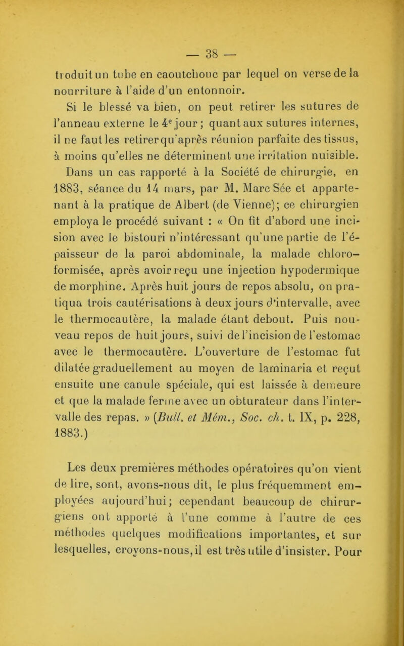 troduitun tube en caoutchouc par lequel on verse de la nourriture à l’aide d’un entonnoir. Si le blessé va bien, on peut retirer les sutures de l’anneau externe le 4e jour; quant aux sutures internes, il ne faut les retirerqu'après réunion parfaite des tissus, à moins qu’elles ne déterminent une irritation nuisible. Dans un cas rapporté à la Société de chirurgie, en 1883, séance du 14 mars, par M. Marc Sée et apparte- nant à la pratique de Albert (de Vienne); ce chirurgien employa le procédé suivant : « On fit d’abord une inci- sion avec le bistouri n’intéressant qu'une partie de l’é- paisseur de la paroi abdominale, la malade chloro- formisée, après avoir reçu une injection hypodermique de morphine. Après huit jours de repos absolu, on pra- tiqua trois cautérisations à deux jours d’intervalle, avec le thermocautère, la malade étant debout. Puis nou- veau repos de huit jours, suivi de l’incision de l’estomac avec le thermocautère. L’ouverture de l’estomac fut dilatée graduellement au moyen de laminaria et reçut ensuite une canule spéciale, qui est laissée à demeure et que la malade ferme avec un obturateur dans l’inter- valle des repas. » [Bull, et Mém., Soc. ch. t. IX, p. 228, 1883.) Les deux premières méthodes opératoires qu’on vient de lire, sont, avons-nous dit, le plus fréquemment em- ployées aujourd’hui; cependant beaucoup de chirur- giens ont apporté à l’une comme à l’autre de ces méthodes quelques modifications importantes, et sur lesquelles, croyons-nous, il est très utile d’insister. Pour