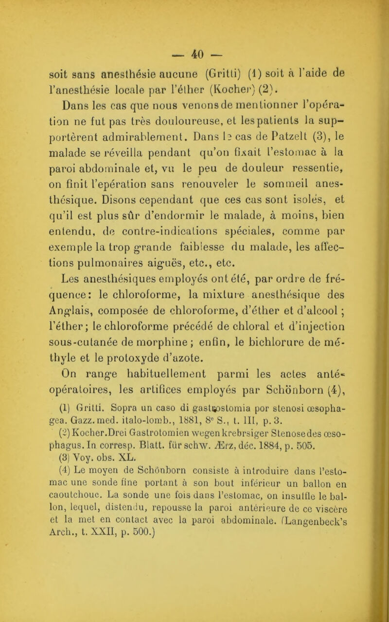 l'anesthésie locale par l’éther (Kocher)(2). Dans les cas que nous venons de mentionner l’opéra- tion ne fut pas très douloureuse, et les patients la sup- portèrent admirablement. Dans 1? cas de Patzelt (3), le malade se réveilla pendant qu’on fixait l’estomac à la paroi abdominale et, vu le peu de douleur ressentie, on finit l’epération sans renouveler le sommeil anes- thésique. Disons cependant que ces cas sont isolés, et qu’il est plus sûr d’endormir le malade, à moins, bien entendu, de contre-indications spéciales, comme par exemple la trop grande faiblesse du malade, les affec- tions pulmonaires aiguës, etc., etc. Les anesthésiques employés ont été, par ordre de fré- quence: le chloroforme, la mixture anesthésique des Anglais, composée de chloroforme, d’éther et d’alcool ; l’éther; le chloroforme précédé de chloral et d’injection sous-cutanée de morphine ; enfin, le bichlorure de mé- thyle et le protoxyde d’azote. On range habituellement parmi les actes anté- opératoires, les artifices employés par Schonborn (4), (1) Gritli. Sopra un caso di gastiÿjstomia por stenosi œsopha- gea. Gazz. med. italo-lomb., 1881, 8e S., t. lit, p. 3. (C)Kocher.Drei Gaslrotomien wegen krebrsiger Stenosedes œso- phagus.In corresp. Blatt. fürschw. Ærz, déc. 1884, p. 505. (3) Yoy. obs. XL. (4) Le moyen de Schonborn consiste à introduire dans l’esto- mac une sonde fine portant à son bout inférieur un ballon en caoutchouc. La sonde une fois dans l’estomac, on insullie le bal- lon, lequel, distendu, repousse la paroi antérieure de ce viscère et la met en contact avec la paroi abdominale. (Langenbeck’s Arcli., t. XXII, p. 500.)