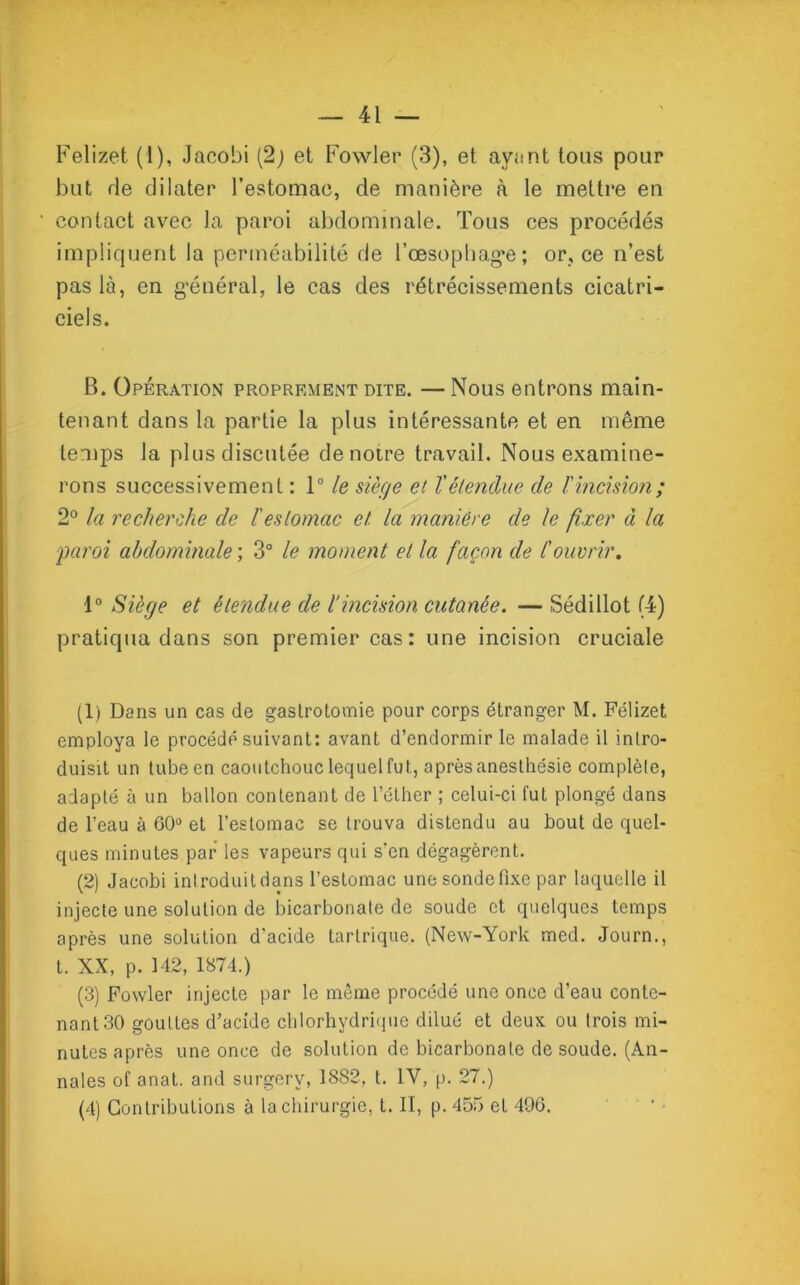 Felizet. (1), Jacobi (2; et Fowler (3), et ayant tous pour but de dilater l’estomac, de manière à le mettre en contact avec la paroi abdominale. Tous ces procédés impliquent la perméabilité de l’œsophag*e; or, ce n’est pas là, en général, le cas des rétrécissements cicatri- ciels. B. Opération proprement dite. —Nous entrons main- tenant dans la partie la plus intéressante et en même temps la plus discutée de notre travail. Nous examine- rons successivement : 1° le siège et l'élendue de l'incision; 2° la recherche de ïestomac et. la manière de le fixer à la 'paroi abdominale ; 3° le moment et la façon de l'ouvrir. 1° Siège et étendue de l’incision cutanée. — Sédillot (4) pratiqua dans son premier cas: une incision cruciale (1) Dans un cas de gastrotomie pour corps étranger M. Félizet employa le procédé suivant: avant d’endormir le malade il intro- duisit un tube en caoutchouc lequel fut, après anesthésie complète, adapté à un ballon contenant de l’éther ; celui-ci fut plongé dans de l’eau à 60° et l’estomac se trouva distendu au bout de quel- ques minutes par les vapeurs qui s’en dégagèrent. (2) Jacobi introduit dans l’estomac une sonde fixe par laquelle il injecte une solution de bicarbonate de soude et quelques temps après une solution d’acide tarlrique. (New-York med. Journ., t. XX, p. 142, 1874.) (3) Fowler injecte par le môme procédé une once d’eau conte- nant 30 gouttes d’acide chlorhydrique dilué et deux ou trois mi- nutes après une once de solution de bicarbonate de soude. (An- nales of anat. and surgerv, 1882, t. 1Y, p. 27.) (4) Contributions à la chirurgie, t. II, p. 455 et 496.