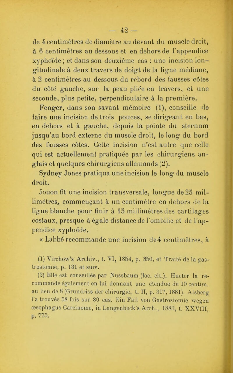 de 4 centimètres de diamètre au devant du muscle droit, à 6 centimètres au dessous et en dehors de l’appendice xyphoïde; et dans son deuxième cas : une incision lon- gitudinale à deux travers de doig't de la ligne médiane, à 2 centimètres au dessous du rebord des fausses côtes du côté gauche, sur la peau pliée en travers, et une seconde, plus petite, perpendiculaire à la première. Fenger, dans son savant mémoire (1), conseille de faire une incision de trois pouces, se dirigeant en bas, en dehors et à gauche, depuis la pointe du sternum jusqu’au bord externe du muscle droit, le long1 2 du bord des fausses côtes. Cette incision n’est autre que celle qui est actuellement pratiquée par les chirurgiens an- glais et quelques chirurgiens allemands (2). Sydney Jones pratiqua une incision le long du muscle droit. Jouon fit une incision transversale, longue de25 mil- limètres, commençant à un centimètre en dehors de la ligne blanche pour finir à 15 millimètres des cartilages costaux, presque à égale distance de l’ombilic et de l’ap- pendice xyphoïde. « Labbé recommande une incision de4 centimètres, à (1) Virchow’s Archiv., t. VI, 1854, p. 850, et Traité de la gas- trostomie, p. 131 et suiv. (2) Elle est conseillée par Nussbaum (loc. cil.). Ilueter la re- commande également en lui donnant une étendue de 10 centim. au lieu de 8 (Grundriss der chirurgie, t. II, p. 317,1881). Alsberg l’a trouvée 58 fois sur 80 cas. Kin Fall von Gastrostomie wegen œsophagus Carcinome, in Langenbeck’s Arch., 1883, t. XXVIII. p. no.