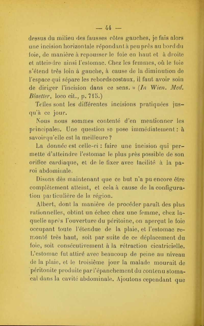 dessus du milieu des fausses côtes g'auches, je fais alors une incision horizontale répondant à peu près au bord du foie, de manière à repousser le foie en haut et à droite et atteindre ainsi l’estomac. Chez les femmes, où le foie s’étend très loin à gauche, à cause de la diminution de l’espace qui sépare les rebords costaux, il faut avoir soin de diriger l’incision dans ce sens. » (la Wien. Med. B/aetler, loco cit., p.Tlb.) Telles sont les différentes incisions pratiquées jus- qu’à ce jour. Nous nous sommes contenté d’en mentionner les principales. Une question se pose immédiatement : à savoirqu’elle est la meilleure? La donnée est celle-ci : faire une incision qui per- mette d’atteindre l’estomac le plus près possible de son orifice cardiaque, et de le fixer avec facilité à la pa- roi abdominale. Disons dès maintenant que ce but n’a pu encore être complètement atteint, et cela à cause de la configura- tion pai liculière de la région. Albert, dont la manière de procéder paraît des plus rationnelles, obtint un échec chez une femme, chez la- quelle après l'ouverture du péritoine, on aperçut le foie occupant toute l’étendue de la plaie, et l’estomac re- monté très haut, soit par suite de ce déplacement du foie, soit consécutivement à la rétraction cicatricielle. L’estomac fut attiré avec beaucoup de peine au niveau de la plaie, et le troisième jour la malade mourait de péritonite produite par l’épanchement du contenu stoma- cal dans la cavité abdominale. Ajoutons cependant que