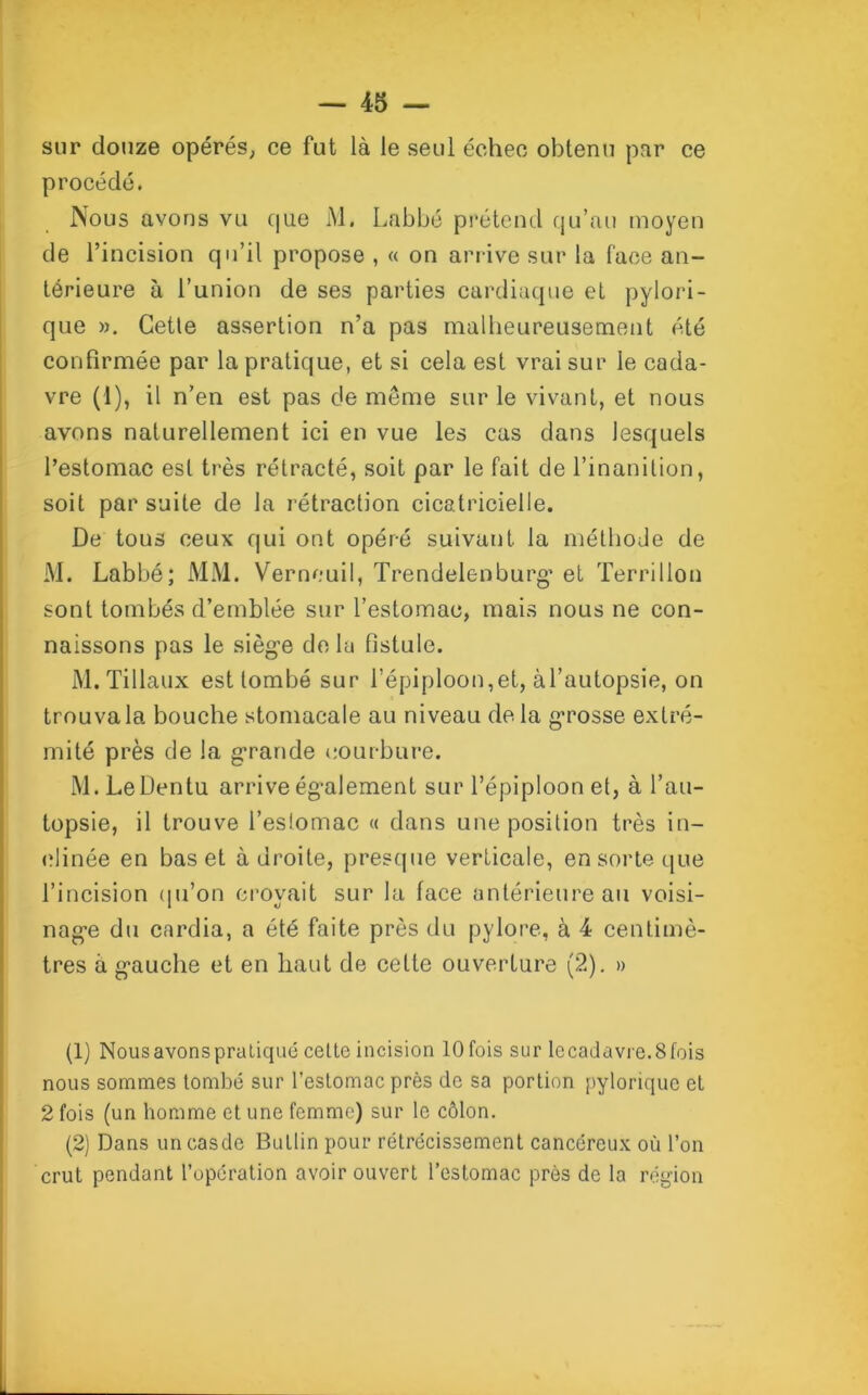 sur douze opérés, ce fut là le seul échec obtenu par ce procédé. Nous avons vu que M. Labbé prétend qu’au moyen de l’incision qu’il propose , « on arrive sur la face an- térieure à l’union de ses parties cardiaque et pylori- que ». Cette assertion n’a pas malheureusement été confirmée par la pratique, et si cela est vrai sur le cada- vre (1), il n’en est pas de meme sur le vivant, et nous avons naturellement ici en vue les cas dans lesquels l’estomac est très rétracté, soit par le fait de l’inanition, soit par suite de la rétraction cicatricielle. De tous ceux qui ont opéré suivant la méthode de M. Labbé; MM. Verneuil, Trendelenburg* et Terrillon sont tombés d’emblée sur l’estomac, mais nous ne con- naissons pas le siège de la fistule. M. Tillaux est tombé sur l’épiploon,et, àl’autopsie, on trouva la bouche stomacale au niveau delà grosse extré- mité près de la grande courbure. M.LeDentu arrive également sur l’épiploon et, à l’au- topsie, il trouve l’eslomac « dans une position très in- clinée en bas et adroite, presque verticale, en sorte que l’incision qu'on crovait sur la face antérieure au voisi- nage du cardia, a été faite près du pylore, à 4 centimè- tres à gauche et en liant de cette ouverture (2). » (1) Nousavonspratiqué celle incision 10 fois sur lecadavre.Sfois nous sommes tombé sur l’eslomac près de sa portion pyloriquc et 2 fois (un homme et une femme) sur le côlon. (2) Dans uncasde Bullin pour rétrécissement cancéreux où l’on crut pendant l’opération avoir ouvert l’estomac près de la région