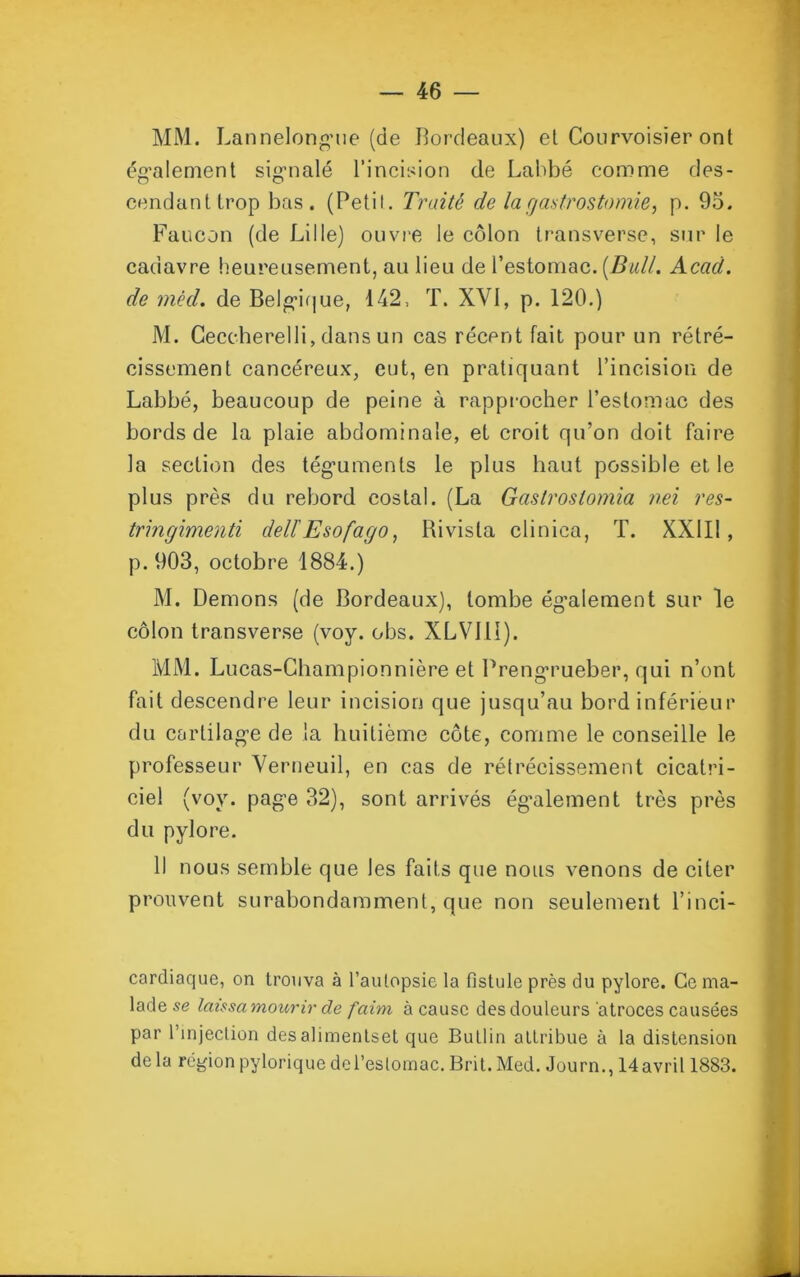 MM. Lannelongue (de Bordeaux) et Courvoisïer ont également signalé l’incision de Labbé comme des- cendant trop bas. (Petit. Truité de la gastrostomie, p. 95. Faucon (de Lille) ouvre le côlon transverse, sur le cadavre heureusement, au lieu de l’estomac. {Bull. Acad. de mêd. de Belgique, 142, T. XVI, p. 120.) M. Ceccberelli, dans un cas récent fait pour un rétré- cissement cancéreux, eut, en pratiquant l’incision de Labbé, beaucoup de peine à rapprocher l’estomac des bords de la plaie abdominale, et croit qu’on doit faire la section des téguments le plus haut possible et le plus près du rebord costal. (La Gaslroslomia nei res- tringimenti delïEsofago, Rivisla clinica, T. XX1I1, p. 903, octobre 1884.) M. Démons (de Bordeaux), tombe également sur le côlon transverse (voy. obs. XLV111). MM. Lucas-Championnière et Preng’rueber, qui n’ont fait descendre leur incision que jusqu’au bord inférieur du cartilage de la huitième côte, comme le conseille le professeur Verneuil, en cas de rétrécissement cicatri- ciel (voy. page 32), sont arrivés également très près du pylore. Il nous semble que les faits que nous venons de citer prouvent surabondamment, que non seulement l’inci- cardiaque, on trouva à l’aulopsie la fistule près du pylore. Ce ma- lade se laissa mourir de faim à cause des douleurs 'atroces causées par l'injection desalimentset que Bullin attribue à la distension delà région pylorique de l’estomac. Brit. Med. Journ., 14 avril 1883.