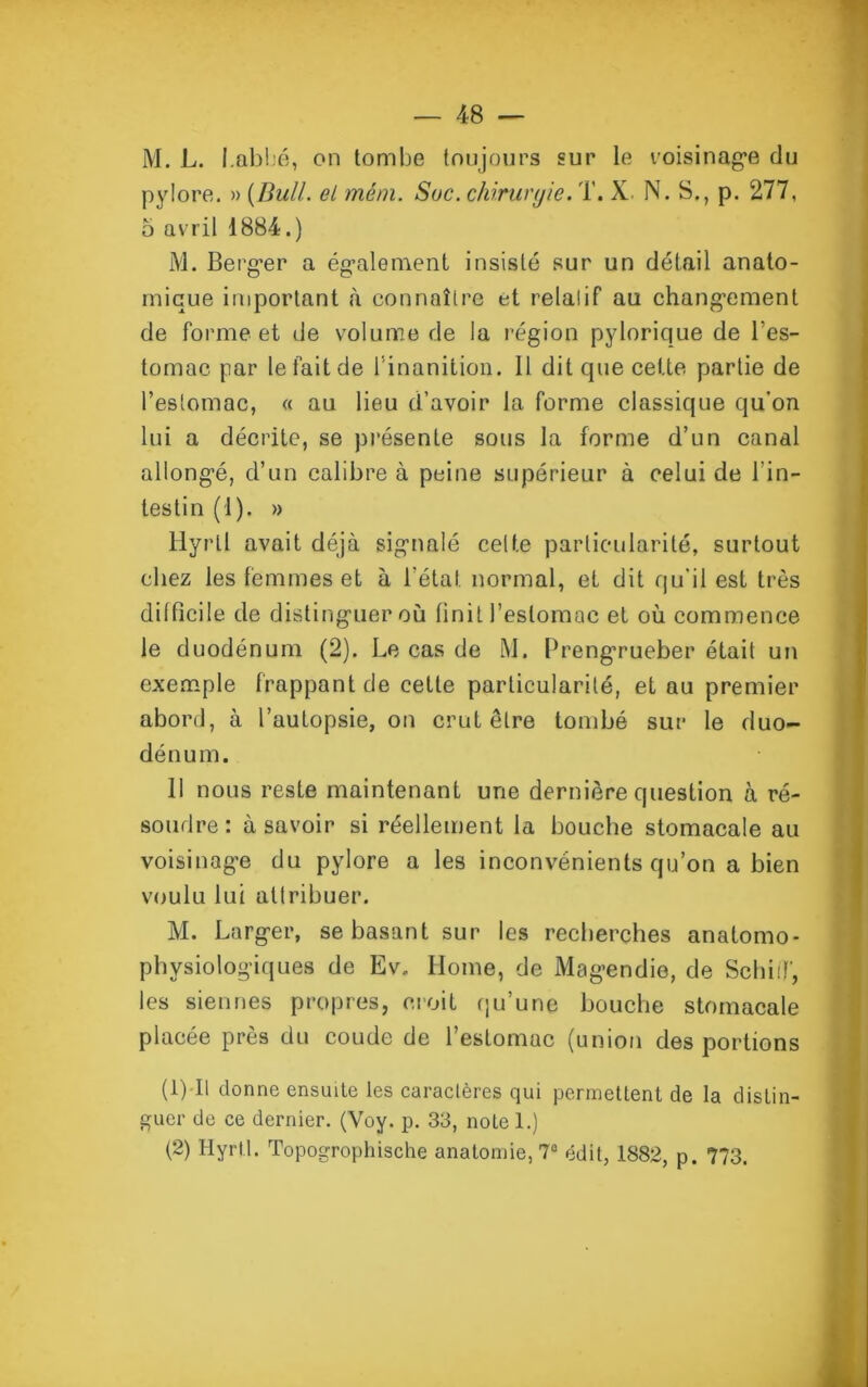 M. L. I.abbé, on tombe toujours sur le voisinage du pylore. » {Bull, el mém. Suc. chrrurqie. T. X N. S., p. 277, 5 avril là*.) M. Berger a également insisté sur un détail anato- mique important à connaître et relatif au changement de forme et de volume de la région pylorique de l'es- tomac. par le fait de l’inanition. 11 dit que cette partie de l’estomac, « au lieu d’avoir la forme classique qu'on lui a décrite, se présente sous la forme d’un canal allongé, d’un calibre à peine supérieur à celui de l’in- testin (1). » Hyrll avait déjà signalé celte particularité, surtout chez les femmes et à l’état, normal, et dit qu'il est très difficile de distinguer où finit l’estomac et où commence le duodénum (2). Le cas de M. Prengrueber était un exemple frappant de cette particularité, et au premier abord, à l’autopsie, on crut être tombé sur le duo- dénum. 11 nous reste maintenant une dernière question à ré- soudre: à savoir si réellement la bouche stomacale au voisinage du pylore a les inconvénients qu’on a bien voulu lui attribuer. M. Larger, se basant sur les recherches anatomo- physiologiques de Ev, Home, de Magendie, de SchiiT, les siennes propres, croit qu’une bouche stomacale placée près du coude de l’estomac (union des portions (1) 11 donne ensuite les caractères qui permettent de la distin- guer de ce dernier. (Voy. p. 33, note 1.) (2) Hyrtl. Topogrophische anatomie, 7° édit, 1882, p. 773.