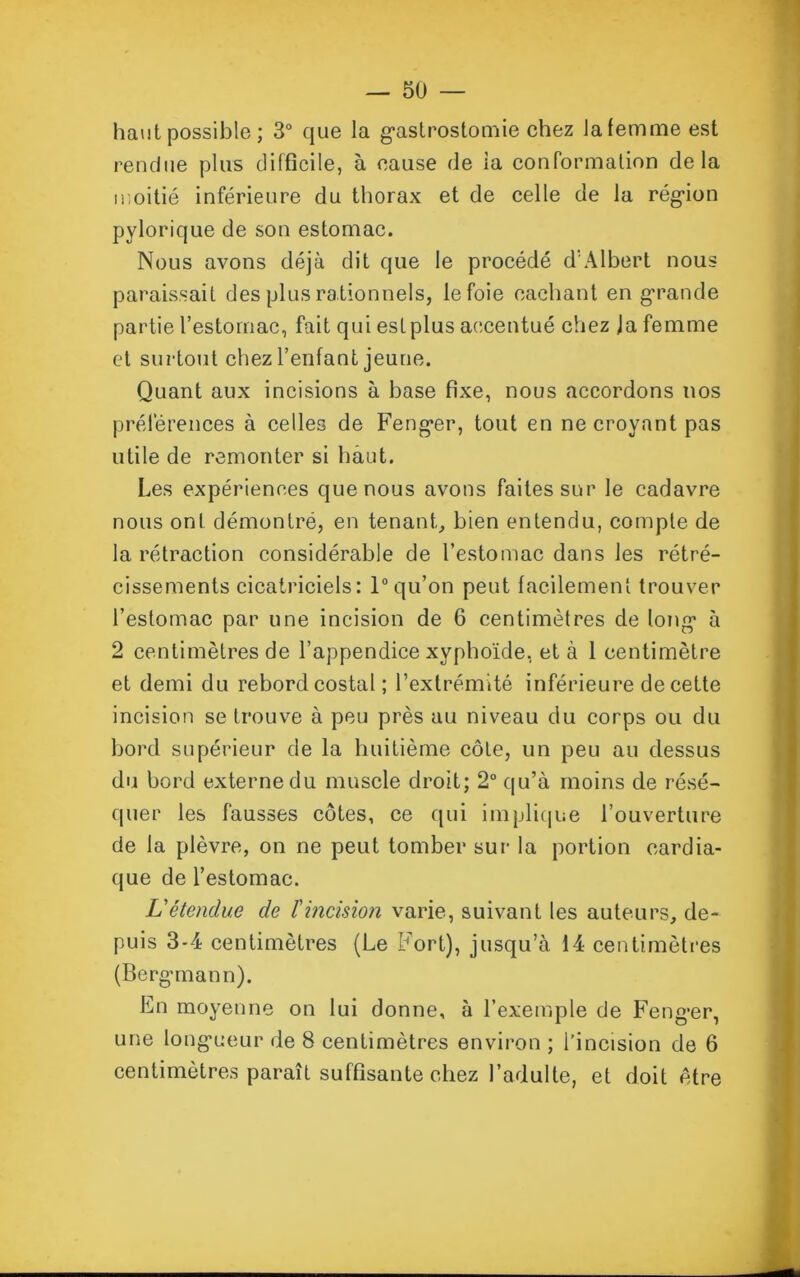 haut possible ; 3° que la gastrostomie chez la femme est rendue plus difficile, à cause de ia conformation delà moitié inférieure du thorax et de celle de la région pylorique de son estomac. Nous avons déjà dit que le procédé d'Albert nous paraissait des plus rationnels, le foie cachant en grande partie l’estomac, fait qui est plus accentué chez Ja femme et surtout chez l’enfant jeune. Quant aux incisions à base fixe, nous accordons nos préférences à celles de Fenger, tout en ne croyant pas utile de remonter si haut. Les expériences que nous avons faites sur le cadavre nous ont démontré, en tenant, bien entendu, compte de la rétraction considérable de l’estomac dans les rétré- cissements cicatriciels: 1° qu’on peut facilement trouver l’estomac par une incision de 6 centimètres de long1 à 2 centimètres de l’appendice xyphoïde, et à 1 centimètre et demi du rebord costal ; l’extrémité inférieure de cette incision se trouve à peu près au niveau du corps ou du bord supérieur de la huitième côte, un peu au dessus du bord externe du muscle droit; 2° qu’à moins de résé- quer les fausses côtes, ce qui implique l’ouverture de la plèvre, on ne peut tomber sur la portion cardia- que de l’estomac. L'étenclue de f incision varie, suivant les auteurs, de- puis 3-4 centimètres (Le Fort), jusqu’à 14 centimètres (Bergman n). En moyenne on lui donne, à l’exemple de Fenger, une longueur de 8 centimètres environ ; l’incision de 6 centimètres paraît suffisante chez l’adulte, et doit être