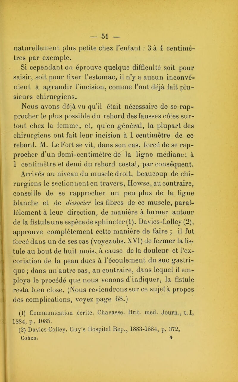 naturellement plus petite chez l’enfant : 3 à 4 centimè- tres par exemple. Si cependant on éprouve quelque difficulté soit pour saisir, soit pour fixer l’estomac, il n’y a aucun inconvé- nient à agrandir l’incision, comme l’ont déjà fait plu- sieurs chirurgiens. Nous avons déjà vu qu’il était nécessaire de se rap- procher le plus possible du rebord des fausses côtes sur- tout chez la femme, et, qu’en général, la plupart des chirurgiens ont fait leur incision à 1 centimètre de ce rebord. M. Le Fort se vit, dans son cas, forcé de se rap- procher d’un demi-centimètre de la ligne médiane; à 1 centimètre et demi du rebord costal, par conséquent. Arrivés au niveau du muscle droit, beaucoup de chi- rurgiens le sectionnent en travers, Howse, au contraire, conseille de se rapprocher un peu plus de la ligne blanche et de dissocier les fibres de ce muscle, paral- lèlement à leur direction, de manière à former autour de la fistule une espèce de sphincter (1). Davies-Colley (2), approuve complètement cette manière de faire ; il fut forcé dans un de ses cas (voyezobs. XVI) de fermer la fis- tule au bout de huit mois, à cause de la douleur et l’ex- coriation de la peau dues à l’écoulement du suc gastri- que ; dans un autre cas, au contraire, dans lequel il em- ploya le procédé que nous venons d’indiquer, la fistule resta bien close. (Nous reviendrons sur ce sujet à propos des complications, voyez page 68.) (1) Communication écrite. Chavasse. Brit. med. Journ., 1.1, 1884, p. 1085. (2) Davies-Colley. Guy’s Hospital Rep., 1883-1884, p. 372. Cohen. 4