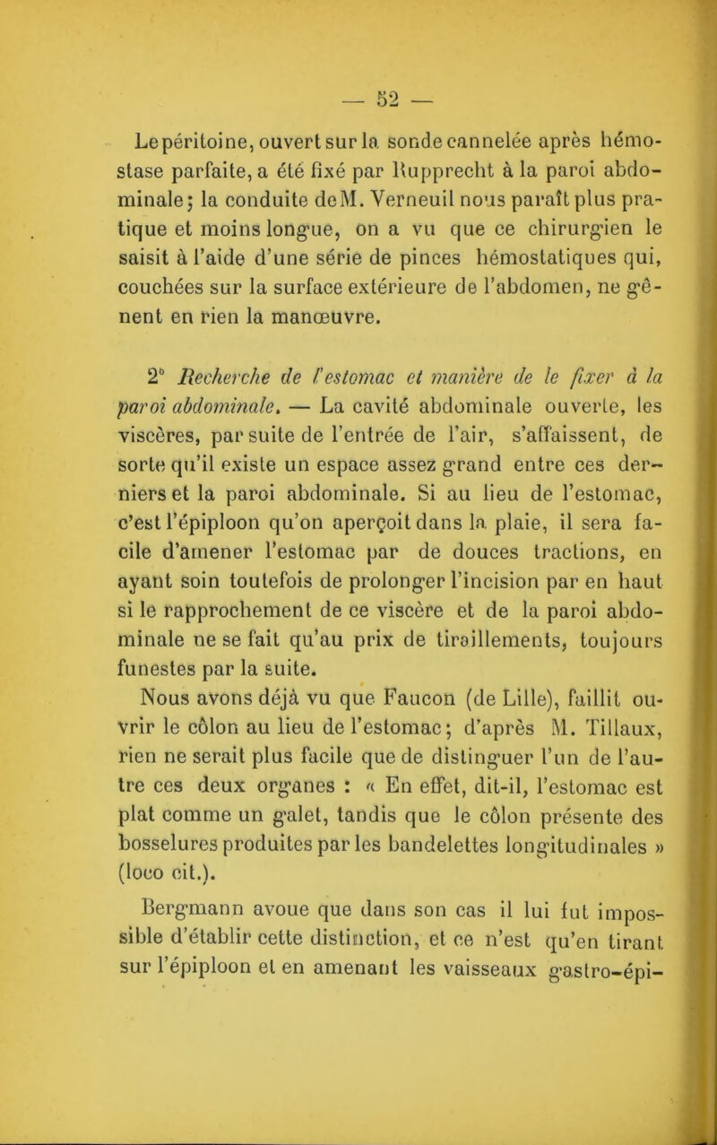 Le péritoine, ouvert sur la sonde cannelée après hémo- stase parfaite, a été fixé par Rupprecht à la paroi abdo- minale; la conduite deM. Verneuil nous paraît plus pra- tique et moins longue, on a vu que ce chirurgien le saisit à l’aide d’une série de pinces hémostatiques qui, couchées sur la surface extérieure de l’abdomen, ne gê- nent en rien la manœuvre. 2° Recherche de /.'estomac et manière de le fixer à la paroi abdominale. — La cavité abdominale ouverte, les viscères, par suite de l’entrée de l’air, s’affaissent, de sorte qu’il existe un espace assez grand entre ces der- niers et la paroi abdominale. Si au lieu de l’estomac, c’est l’épiploon qu’on aperçoit dans la plaie, il sera fa- cile d’amener l’estomac par de douces tractions, en ayant soin toutefois de prolonger l’incision par en haut si le rapprochement de ce viscère et de la paroi abdo- minale ne se fait qu’au prix de tiraillements, toujours funestes par la suite. Nous avons déjà vu que Faucon (de Lille), faillit ou- vrir le côlon au lieu de l’estomac; d’après M. Tillaux, rien ne serait plus facile que de distinguer l’un de l’au- tre ces deux organes : « En effet, dit-il, l’estomac est plat comme un galet, tandis que le côlon présente des bosselures produites par les bandelettes longitudinales » (loeo cil.). Bergmann avoue que dans son cas il lui fut impos- sible d’établir cette distinction, et ce n’est qu’en tirant sur l’épiploon et en amenant les vaisseaux gastro-épi-