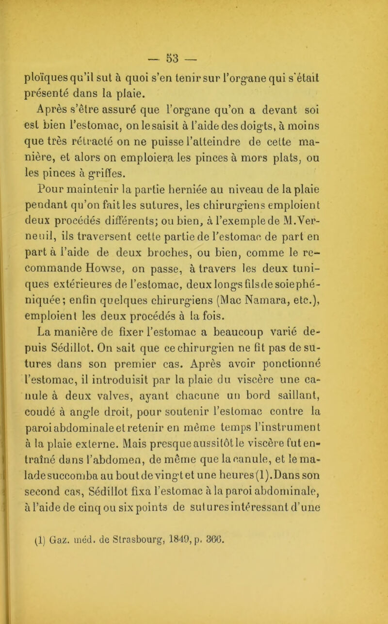 ploïques qu’il sut à quoi s’en tenir sur l’organe qui s'était présenté dans la plaie. Après s’être assuré que l’organe qu’on a devant soi est bien l’estomac, onlesaisit à l’aide des doigts, à moins que très rétracté on ne puisse l’atteindre de cette ma- nière, et alors on emploiera les pinces à mors plats, ou les pinces à griffes. Pour maintenir la partie herniée au niveau de la plaie pendant qu’on fait les sutures, les chirurgiens emploient deux procédés différents; ou bien, àl’exemplede M.Ver- neuil, ils traversent cette partie de l’estomac de part en parta l’aide de deux broches, ou bien, comme le re- commande Howse, on passe, à travers les deux tuni- ques extérieures de l’estomac, deux longs filsdesoiephé- niquée; enfin quelques chirurgiens (Mac Namara, etc.), emploient les deux procédés à la fois. La manière de fixer l’estomac a beaucoup varié de- puis Sédillot. On sait que ce chirurgien ne fit pas de su- tures dans son premier cas. Après avoir ponctionné l’estomac, il introduisit par la plaie du viscère une ca- nule à deux valves, ayant chacune un bord saillant, coudé à angle droit, pour soutenir l’estomac contre la paroi abdominale et retenir en môme temps l’instrument à la plaie externe. Mais presque aussitôt le viscère fut en- traîné dans l’abdomen, de même que la canule, et le ma- ladesuccomba au boutdevingtet une heures(l).Dansson second cas, Sédillot fixa l’estomac à la paroi abdominale, àl’aidede cinq ou six points de suluresintéressant d’une