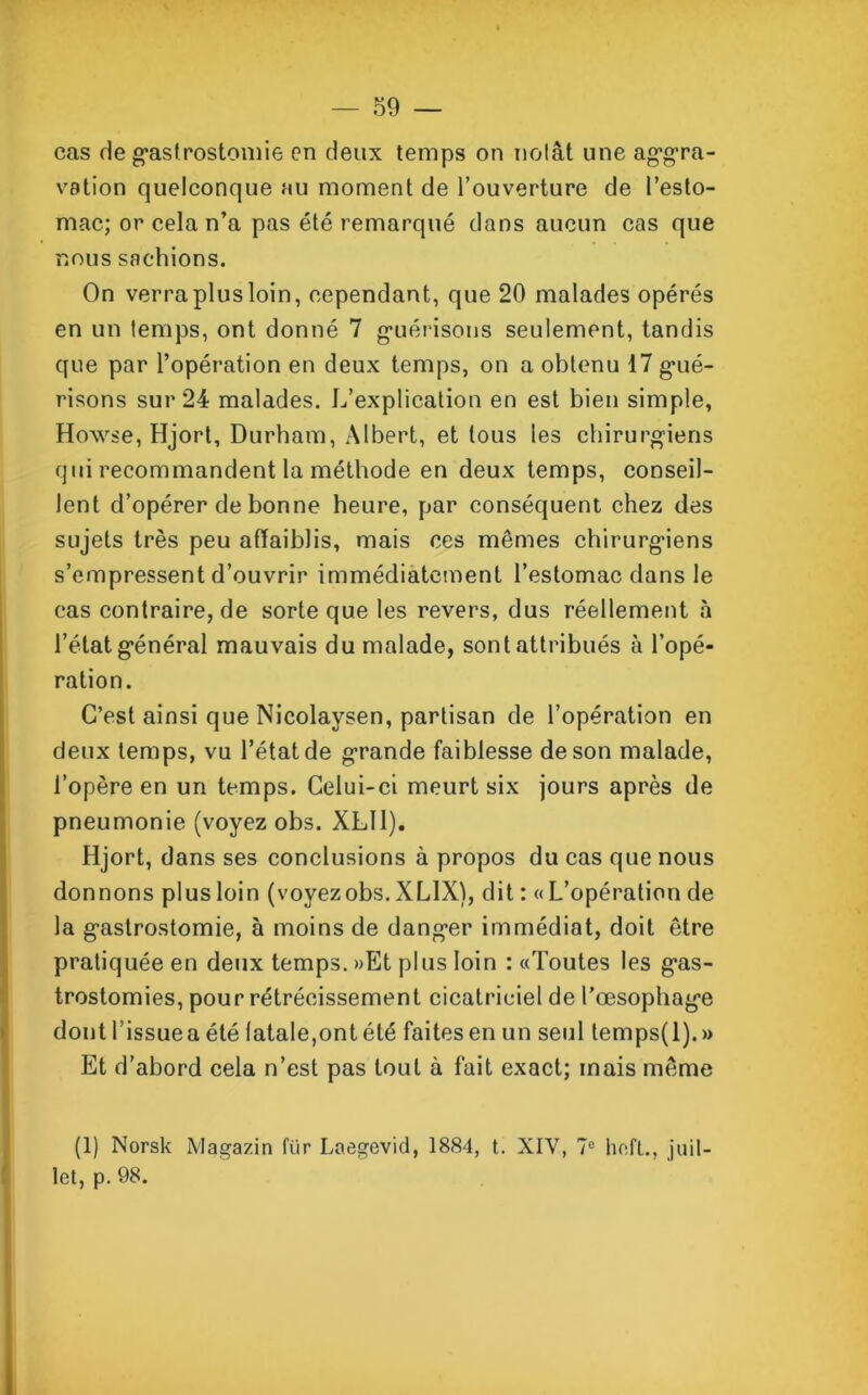 cas de gastrostomie en deux temps on notât une aggra- vation quelconque au moment de l’ouverture de l’esto- mac; or cela n’a pas été remarqué dans aucun cas que nous sachions. On verra plus loin, cependant, que 20 malades opérés en un temps, ont donné 7 guérisons seulement, tandis que par l’opération en deux temps, on a obtenu 17 gué- risons sur 24 malades. L’explication en est bien simple, Howse, Hjort, Durham, Albert, et tous les chirurgiens qui recommandent la méthode en deux temps, conseil- lent d’opérer de bonne heure, par conséquent chez des sujets très peu affaiblis, mais ces mêmes chirurgiens s’empressent d’ouvrir immédiatement l’estomac dans le cas contraire, de sorte que les revers, dus réellement à l’état général mauvais du malade, sont attribués à l’opé- ration. C’est ainsi que Nicolaysen, partisan de l’opération en deux temps, vu l’état de grande faiblesse de son malade, l’opère en un temps. Celui-ci meurt six jours après de pneumonie (voyez obs. XLll). Hjort, dans ses conclusions à propos du cas que nous donnons plus loin (voyezobs. XL1X), dit : «L’opération de la gastrostomie, à moins de danger immédiat, doit être pratiquée en deux temps. »Et plus loin : «Toutes les gas- trostomies, pour rétrécissement cicatriciel de l’œsophage dont l’issuea été latale,ont été faitesen un seul temps(l).» Et d’abord cela n’est pas tout à fait exact; mais même (1) Norsk Magazin für Laegevid, 1884, t. XIY, 7° hefl., juil- let, p. 98.