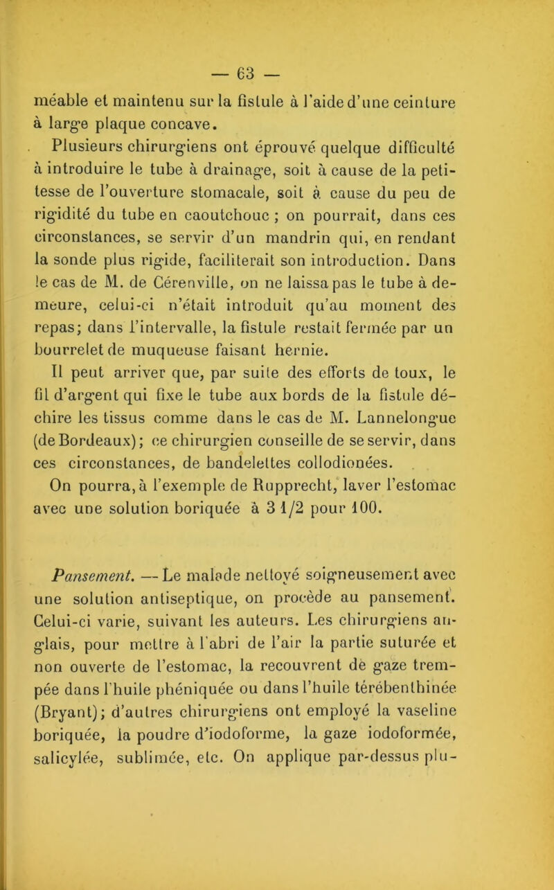 méable et maintenu sur la fistule à l’aide d’une ceinture à large plaque concave. Plusieurs chirurgiens ont éprouvé, quelque difficulté à introduire le tube à drainage, soit à cause de la peti- tesse de l’ouverture stomacale, soit à cause du peu de rigidité du tube en caoutchouc ; on pourrait, dans ces circonstances, se servir d’un mandrin qui, en rendant la sonde plus rigide, faciliterait son introduction. Dans le cas de M. de Cérenville, on ne laissa pas le tube à de- meure, celui-ci n’était introduit qu’au moment des repas; dans l’intervalle, la fistule restait fermée par un bourrelet de muqueuse faisant hernie. 11 peut arriver que, par suite des efforts de toux, le fil d’argent qui fixe le tube aux bords de la fistule dé- chire les tissus comme dans le cas de M. Lannelongue (de Bordeaux); ce chirurgien conseille de se servir, dans ces circonstances, de bandelettes collodionées. On pourra,à l’exemple de Rupprecht, laver l’estomac avec une solution boriquée à 3 1/2 pour 100. Pansement. —Le malade nettoyé soigneusement avec une solution antiseptique, on procède au pansement. Celui-ci varie, suivant les auteurs. Les chirurgiens an- glais, pour mettre à l'abri de l’air la partie suturée et non ouverte de l’estomac, la recouvrent de gaze trem- pée dans l'huile phéniquée ou dans l’huile térébenlhinée (Bryant); d’autres chirurgiens ont employé la vaseline boriquée, la poudre d’iodofonne, la gaze iodoformée, salicylée, sublimée, etc. On applique par-dessus plu-