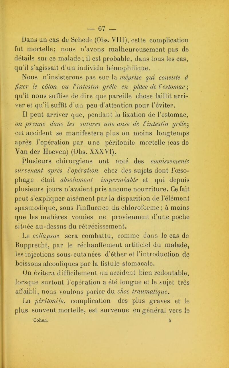 Dans un cas de Schede (Obs. VIII), cette complication fut mortelle; nous n’avons malheureusement pas de détails sur ce malade ; il est probable, dans tous les cas, qu’il s’agissait d’un individu héinophilique. Nous n’insisterons pas sur la méprise qui consiste à fixer le côlon ou Pintestin grêle en place de Vestomac ; qu’il nous suffise de dire que pareille chose faillit arri- ver et qu’il suffit d'un peu d’attention pour l’éviter. Il peut arriver que, pendant la fixation de l’estomac, on prenne dans les sutures une anse de P intestin grêlej cet accident se manifestera plus ou moins longtemps après l’opération par une péritonite mortelle (cas de Van der Hoeven) (Obs. XXXVI). Plusieurs chirurgiens ont noté des vomissements survenant après l'opération chez des sujets dont l’œso- phage était absolument imperméable et qui depuis plusieurs jours n’avaient pris aucune nourriture. Ce fait peut s’expliquer aisément par la disparition de l’élément spasmodique, sous l’influence du chloroforme ; à moins que les matières vomies ne proviennent d’une poche située au-dessus du rétrécissement. Le collapsus sera combattu, comme dans le cas de Rupprecht, par le réchauffement artificiel du malade, les injections sous-cutanées d’éther et l’introduction de boissons alcooliques par la fistule stomacale. On évitera difficilement un accident bien redoutable, lorsque surtout l’opération a été longue et le sujet très affaibli, nous voulons parler du choc traumatique. La péritonite, complication des plus graves et le plus souvent mortelle, est survenue en général vers le Cohen. 5