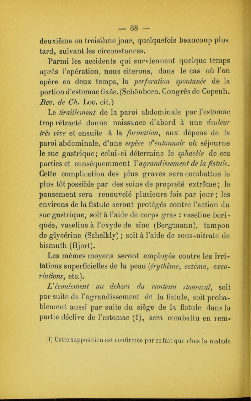 deuxième ou troisième jour, quelquefois beaucoup plus tard, suivant les circonstances. Parmi les accidents qui surviennent quelque temps après l’opération, nous citerons, dans le cas où l’on opère en deux temps, la perforation spontanée de la portion d’estomac fixée. (Schônborn. Congrès de Copenh. Rev. de Ch. Loc. cit.) Le tiraillement de la paroi abdominale par l’estomac trop rétracté donne naissance d’abord à une douleur très vive et ensuite à la formation, aux dépens de la paroi abdominale, d'une espèce d'entonnoir où séjourne le suc gastrique; celui-ci détermine le sphacèle de ces parties et conséquemment l’agrandissement de la fistule. Cette complication des plus graves sera combattue le plus tôt possible par des soins de propreté extrême; le pansement sera renouvelé plusieurs fois par jour ; les environs de la fistule seront protégés contre l’action du suc gastrique, soit à l’aide de corps gras : vaseline bori- quée, vaseline à l’oxyde de zinc (Bergmann), tampon de glycérine (Schelldy) ; soit à l’aide de sous-nitrate de bismuth (fljort). Les mêmes moyens seront employés contre les irri- tations superficielles de la peau (érythème, eczéma, exco- riations, etc.). L'écoulement au dehors du contenu stomacal, soit par suite de J’agTandissement de la fistule, soit proba- blement aussi par suite du siège de la fistule dans la partie déclive de l’estomac (1), sera combattu en rem- 1) Cette supposition est confirmée par ce fait que chez la malade