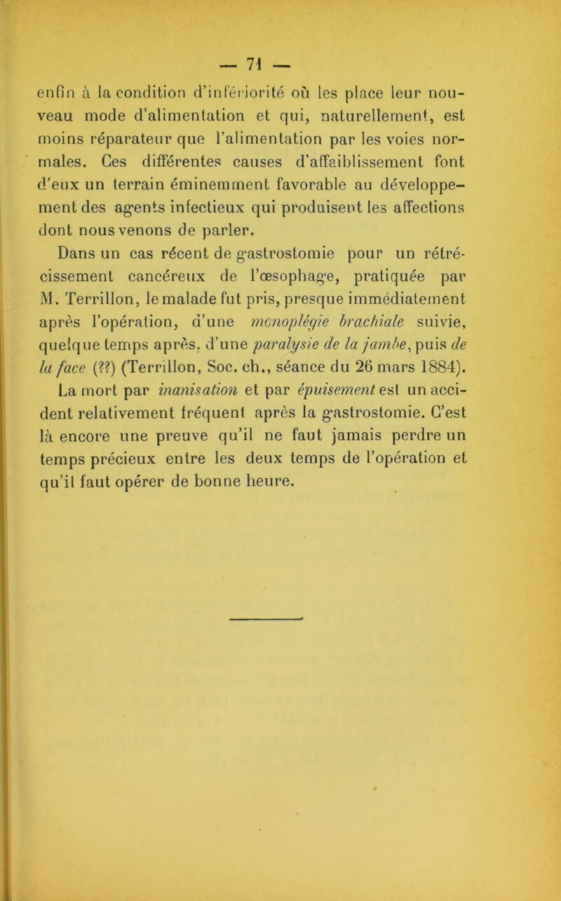 enfin à la condition d’infériorité où les place leur nou- veau mode d’alimentation et qui, naturellement, est moins réparateur que l’alimentation par les voies nor- males. Ces différentes causes d’affaiblissement font d'eux un terrain éminemment favorable au développe- ment des agents infectieux qui produisent les affections dont nous venons de parler. Dans un cas récent de gastrostomie pour un rétré- cissement cancéreux de l’œsophage, pratiquée par M. Terrillon, le malade fut pris, presque immédiatement après l’opération, d’une monoplégie brachiale suivie, quelque temps après, d’une paralysie de la jambe, puis de la face (??) (Terrillon, Soc. ch., séance du 26 mars 1884). La mort par inanisation et par épuisement est un acci- dent relativement fréquent après la gastrostomie. C’est là encore une preuve qu’il ne faut jamais perdre un temps précieux entre les deux temps de l’opération et qu’il faut opérer de bonne heure.