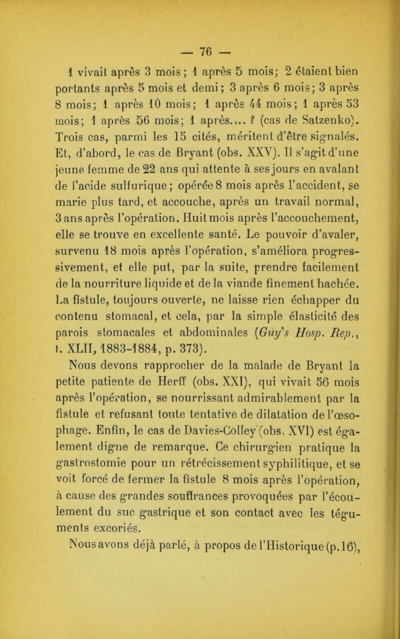 1 vivait après 3 mois ; 1 après 5 mois; 2 étaient bien portants après 5 mois et demi ; 3 après 6 mois; 3 après 8 mois; 1 après 10 mois; 1 après 44 mois; 1 après 53 mois; 1 après 56 mois; 1 après.,.. ? (cas de Satzenko). Trois cas, parmi les 15 cités, méritent d’être signalés. Et, d’abord, le cas de Bryant (obs. XXY). Il s’agit d’nne jeune femme de 22 ans qui attente à ses jours en avalant de l’acide sulfurique; opérée8 mois après l’accident, se marie plus tard, et accouche, après un travail normal, 3 ans après l’opération. Huit mois après l’accouchement, elle se trouve en excellente santé. Le pouvoir d’avaler, survenu 18 mois après l’opération, s’améliora progres- sivement, et elle put, par la suite, prendre facilement de la nourriture liquide et de la viande finement bâchée. La fistule, toujours ouverte, ne laisse rien échapper du contenu stomacal, et cela, par la simple élasticité des parois stomacales et abdominales [Guys Hosp. Rep t. XLII, 1883-1884, p. 373). Nous devons rapprocher de la malade de Bryant la petite patiente de HerfT (obs. XXI), qui vivait 56 mois après l’opération, se nourrissant admirablement par la fistule et refusant toute tentative de dilatation de l’oeso- phage. Enfin, le cas de Davies-Colley (obs. XVI) est éga- lement digne de remarque. Ce chirurgien pratique la gastrostomie pour un rétrécissement syphilitique, et se voit forcé de fermer la fistule 8 mois après l’opération, à cause des grandes souffrances provoquées par l’écou- lement du suc gastrique et son contact avec les tégu- ments excoriés. Nous avons déjà parlé, à propos de l’Historique (p. 16),