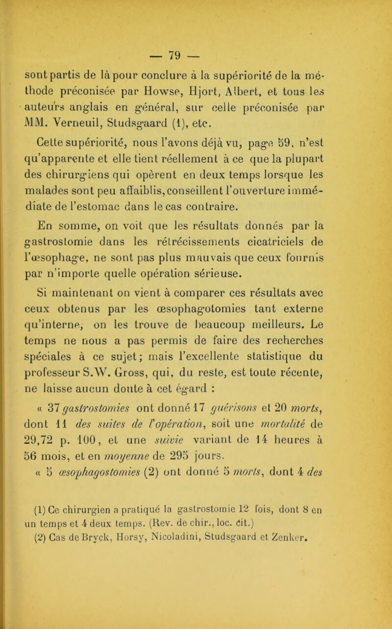 sont partis de là pour conclure à la supériorité de la mé- thode préconisée par Howse, Hjort, Albert, et tous les auteurs anglais en général, sur celle préconisée par MM. Verneuil, Studsgaard (1), etc. Cette supériorité, nous l’avons déjà vu, page 59, n’est qu’apparente et elle tient réellement à ce que la plupart des chirurgiens qui opèrent en deux temps lorsque les malades sont peu affaiblis,conseillent l’ouverture immé- diate de l’estomac dans le cas contraire. En somme, on voit que les résultats donnés par la gastrostomie dans les rétrécissements cicatriciels de l’œsophage, ne sont pas plus mauvais que ceux fournis par n’importe quelle opération sérieuse. Si maintenant on vient à comparer ces résultats avec ceux obtenus par les œsophagotomies tant externe qu’interne, on les trouve de beaucoup meilleurs. Le temps ne nous a pas permis de faire des recherches spéciales à ce sujet; mais l’excellente statistique du professeur S.W. Gross, qui, du reste, est toute récente, ne laisse aucun doute à cet ég'ard : « 37gastrostomies ont donné 17 guérisons et 20 morts, dont 11 des suites de l'opération, soit une mortalité de 29,72 p. 100, et une suivie variant de 14 heures à 56 mois, et en moyenne de 295 jours. « 5 œsophagostomies (2) ont donné 5 morts, dont 4 des (1) Ce chirurgien a pratiqué la gastrostomie 12 fois, dont 8 en un temps et 4 deux temps. (Rev. de chir., loc. éit.) (2) Cas de Brvck, Horsy, Nicoladini, Studsgaard et Zenker.