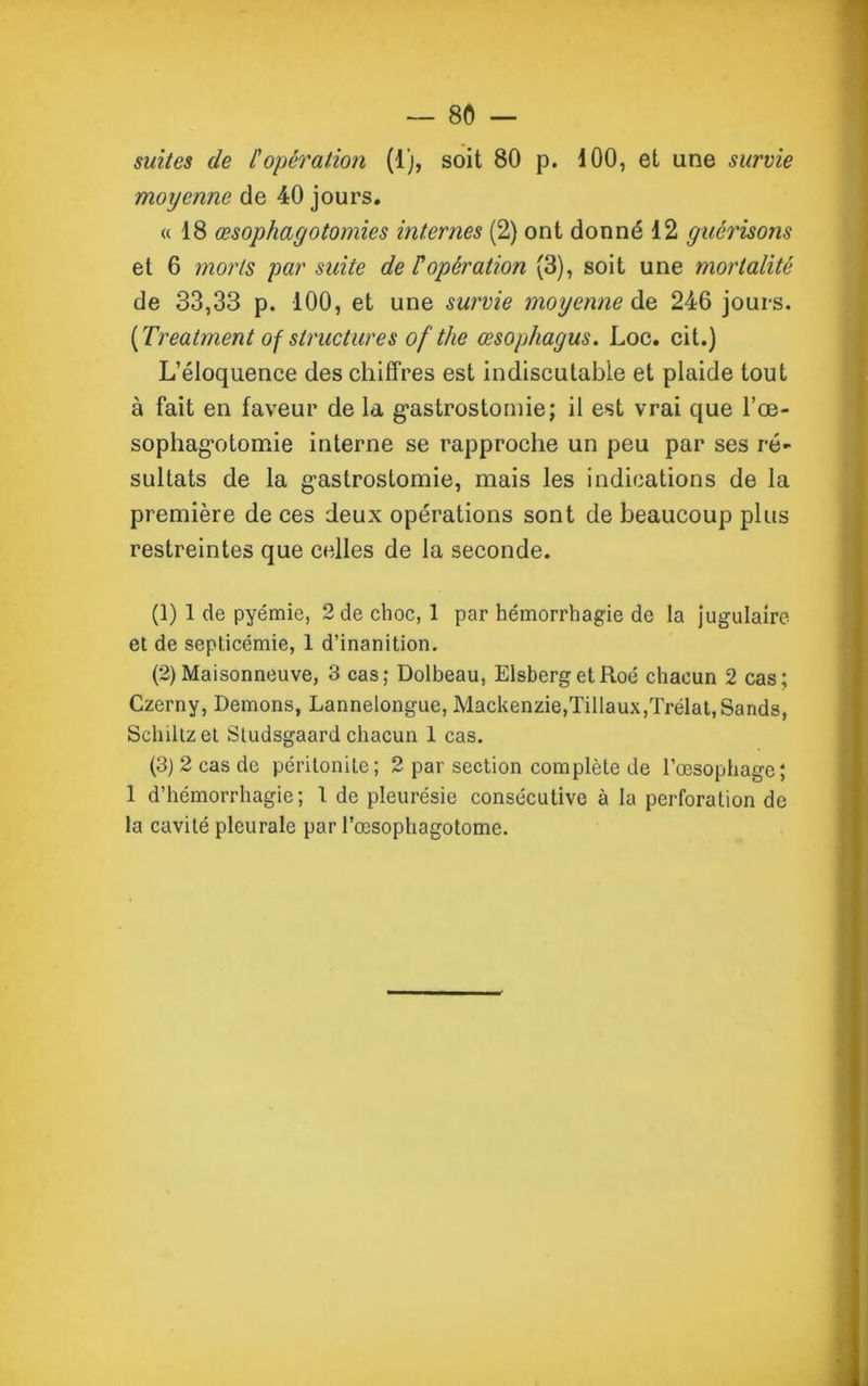 suites de Copération (1), soit 80 p. 100, et une survie moyenne de 40 jours. <(18 œsophagotomies internes (2) ont donné 12 guérisons et 6 morts par suite de F opération (3), soit une mortalité de 33,33 p. 100, et une survie moyenne de 246 jours. [Treatment of structures of the œsophagus. Loc. cit.) L’éloquence des chiffres est indiscutable et plaide tout à fait en faveur de la gastrostomie; il est vrai que l’œ- sophagotomie interne se rapproche un peu par ses ré- sultats de la gastrostomie, mais les indications de la première de ces deux opérations sont de beaucoup plus restreintes que cedles de la seconde. (1) 1 de pyémie, 2 de choc, 1 par hémorrhagie de la Jugulaire et de septicémie, 1 d’inanition. (2) Maisonneuve, 3 cas; Dolbeau, ElsbergelRoé chacun 2 cas; Czerny, Démons, Lannelongue, Mackenzie,Tillaux,Trélat,Sands, Sehiltzet Studsgaard chacun 1 cas. (3) 2 cas de péritonite; 2 par section complète de l’œsophage; 1 d’hémorrhagie; 1 de pleurésie consécutive à la perforation de la cavité pleurale par l’œsophagotome.