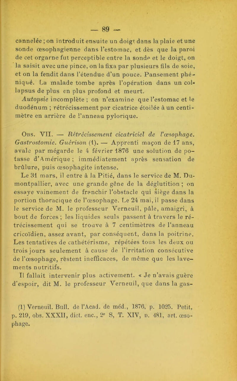 cannelée ; on introduit ensuite un doigi dans la plaie et une sonde œsophagienne dans l’estomac, et dès que la paroi de cet orgarne fut perceptible entre la sonde et le doigt, on la saisit avec une pince, on la fixa par plusieurs fils de soie, et on la fendit dans l’étendue d’un pouce. Pansement phé- niqué. La malade tombe après l’opération dans un col- lapsus de plus en plus profond et meurt. Autopsie incomplète ; on n’examine que l’estomac et le duodénum ; rétrécissement par cicatrice étoilée à un centi- mètre en arrière de l’anneau pylorique. Obs. VII. — Rétrécissement cicatriciel cle l'œsophage. Gastrostomie. Guérison (1). — Apprenti maçon de 17 ans, avale par mégarde le 4 février 1876 une solution de po- tasse d’Amérique ; immédiatement après sensation de brûlure, puis œsophagite intense. Le 31 mars, il entre à la Pitié, dans le service de M. Du- montpallier, avec une grande gêne de la déglutition ; on essaye vainement de franchir l’obstacle qui siège dans la portion thoracique de l’œsophage. Le 24 mai, il passe dans le service de M. le professeur Verneuil, pâle, amaigri, à bout de forces ; les liquides seuls passent à travers le ré- trécissement qui se trouve à 7 centimètres de l’anneau cricoïdien, assez avant, par conséquent, dans la poitrine. Les tentatives de cathétérisme, répétées tous les deux ou trois jours seulement à cause de l’irritation consécutive de l’œsophage, restent inefficaces, de même que les lave- ments nutritifs. Il fallait intervenir plus activement. « Je n’avais guère d’espoir, dit M. le professeur Verneuil, que dans la gas- (1) Verneuil. Bull, de l’Acad. de méd., 1876, p. 1025. Petit, p. 219, obs. XXXII, dict. enc., 2e S, T. XIV, d. 481, art. œso- phage.