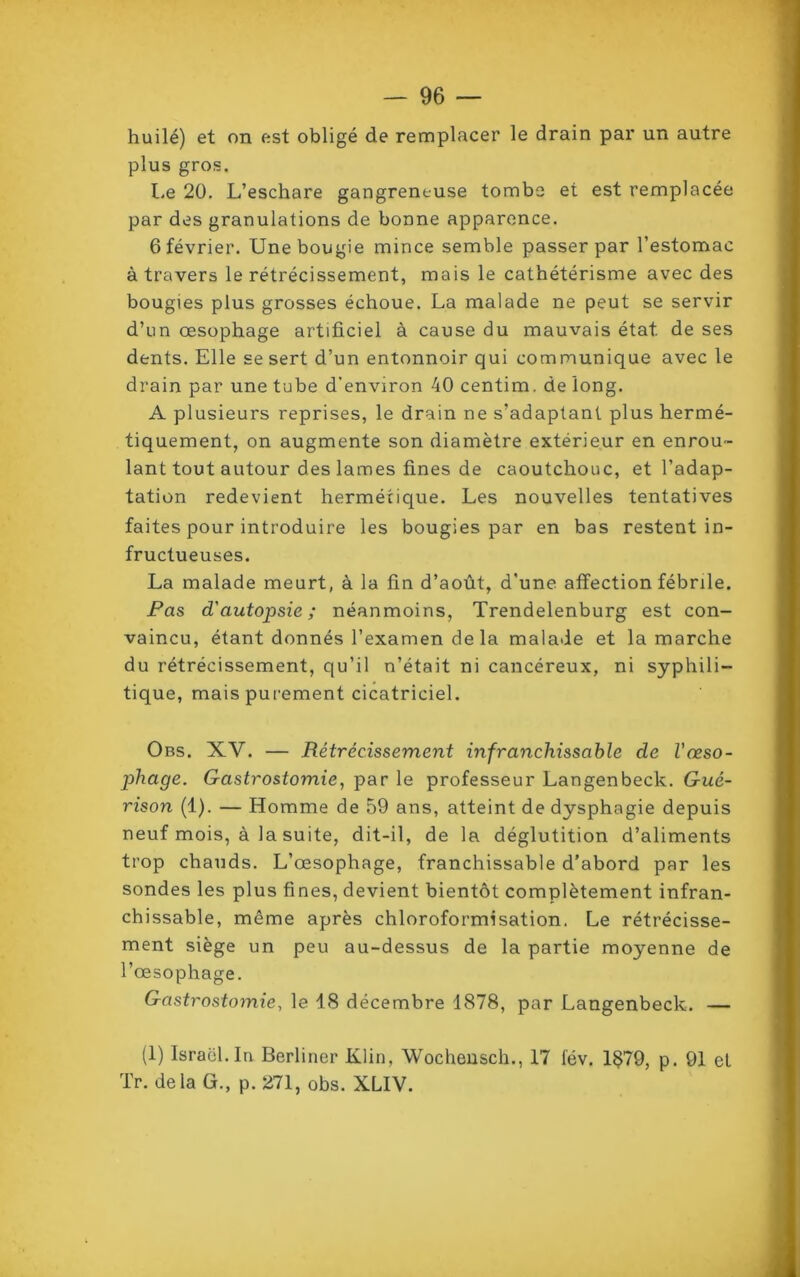 huilé) et on est obligé de remplacer le drain par un autre plus gros. Le 20. L’eschare gangreneuse tombe et est remplacée par des granulations de bonne apparence. 6 février. Une bougie mince semble passer par l’estomac à travers le rétrécissement, mais le cathétérisme avec des bougies plus grosses échoue. La malade ne peut se servir d’un œsophage artificiel à cause du mauvais état de ses dents. Elle se sert d’un entonnoir qui communique avec le drain par une tube d'environ 40 centim. de long. A plusieurs reprises, le drain ne s’adaptant plus hermé- tiquement, on augmente son diamètre extérieur en enrou- lant tout autour des lames fines de caoutchouc, et l’adap- tation redevient hermétique. Les nouvelles tentatives faites pour introduire les bougies par en bas restent in- fructueuses. La malade meurt, à la fin d’août, d’une affection fébrile. Pas d'autopsie; néanmoins, Trendelenburg est con- vaincu, étant donnés l’examen de la malade et la marche du rétrécissement, qu’il n’était ni cancéreux, ni syphili- tique, mais purement cicatriciel. Obs. XV. — Rétrécissement infranchissable de l'œso- phage. Gastrostomie, par le professeur Langenbeck. Gué- rison (1). — Homme de 59 ans, atteint de dysphagie depuis neuf mois, à la suite, dit-il, de la déglutition d’aliments trop chauds. L’œsophage, franchissable d’abord par les sondes les plus fines, devient bientôt complètement infran- chissable, même après chloroformisation. Le rétrécisse- ment siège un peu au-dessus de la partie moyenne de l’œsophage. Gastrostomie, le 18 décembre 1878, par Langenbeck. — (1) Israël. In Berliner Klin, Wocheusch., 17 fév. 1$79, p. 91 et Tr. delà G., p. 271, obs. XLIV.