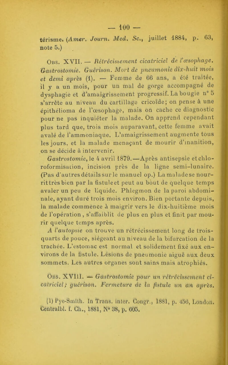 térisme. (Amer. Journ. Med. Sc., juillet 1884, p. 63, note 5.) Obs. XVII. — Rétrécissement cicatriciel de l’œsophage. Gastrostomie. Guérison. Mort de pneumonie dix-huit mois et demi après (1). — Femme de 66 ans, a été traitée, il y a un mois, pour un mal de gorge accompagné de dysphagie et d'amaigrissement progressif. La bougie n° 5 s’arrête au niveau du cartillage cricoïde; on pense à une épithélioma de l’œsophage, mais on cache ce diagnostic pour ne pas inquiéter la malade. On apprend cependant plus tard que, trois mois auparavant, cette femme avait avalé de l’ammoniaque. L’amaigrissement augmente tous les jours, et la malade menaçant de mourir d’inanition, on se décide à intervenir. Gastrostomie, le 4 avril 1879.—Après antisepsie et chlo- roformisation, incision près de la ligne semi-lunaire. (Pas d’autres détails sur le manuel op.) La maladese nour- rittrèsbien par la fistuleet peut au bout de quelque temps avaler un peu de liquide. Phlegmon de la paroi abdomi- nale, ayant duré trois mois environ. Bien portante depuis, la malade commence à maigrir vers le dix-huitième mois de l’opération , s’affaiblit de plus en plus et finit par mou- rir quelque temps après. A l'autopsie on trouve un rétrécissement long de trois- quarts de pouce, siégeant au niveau de la bifurcation de la trachée. L’estomac est normal et solidement fixé aux en- virons de la fistule. Lésions de pneumonie aiguë aux deux sommets. Les autres organes sont sains mais atrophiés. Obs. XVIII. — Gastrostomie pour un rétrécissement ci- catriciel ; guérison. Fermeture de ta fistule un an après. (1) Pye-Smilh. In Trans. inler. Congr., 1881, p. 456, London. Centralbl. f. Ch., 1881, N° 38, p. 605.