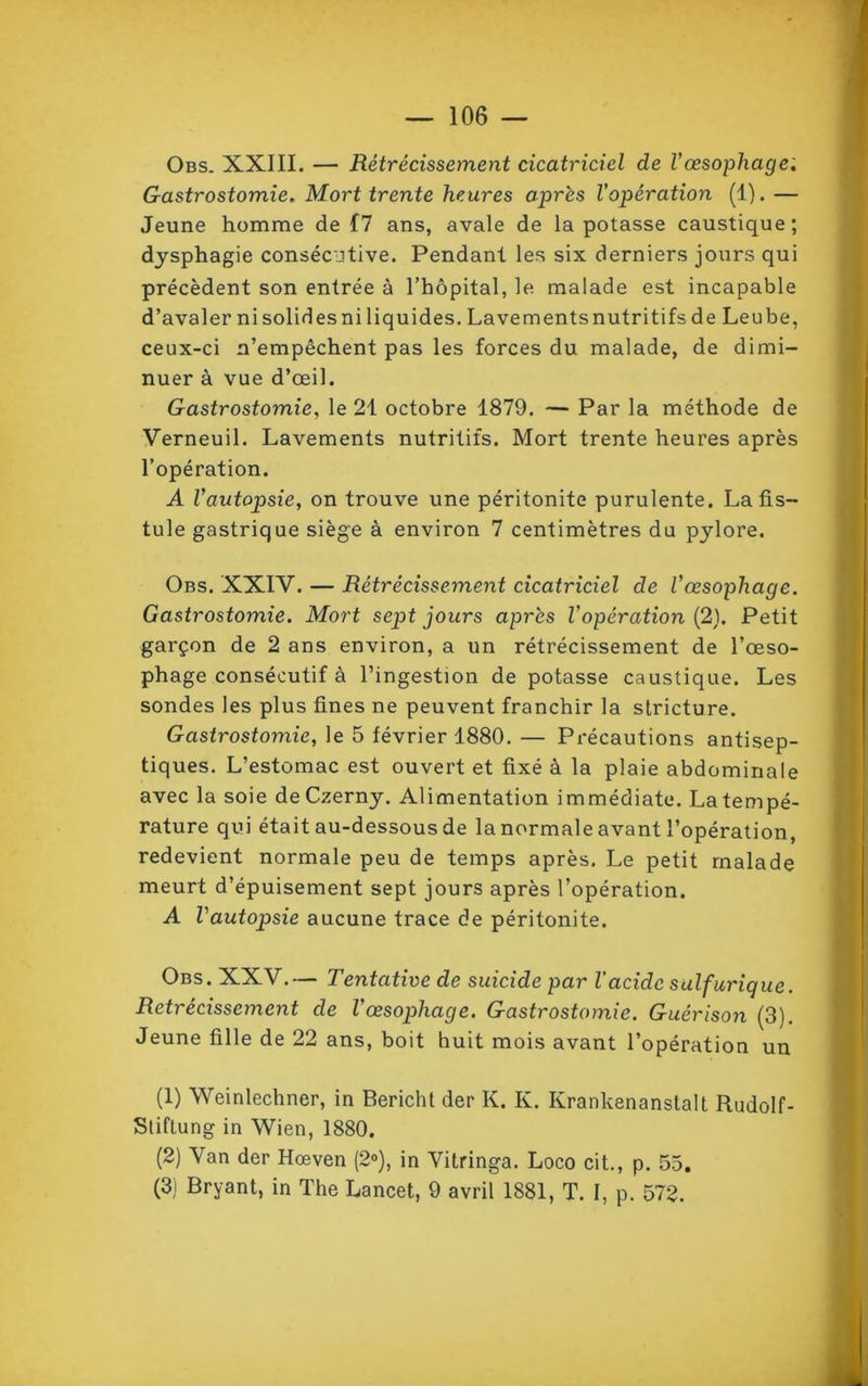 Obs. XXIII. — Rétrécissement cicatriciel de l’œsophage. Gastrostomie. Mort trente heures après l’opération (1). — Jeune homme de 17 ans, avale de la potasse caustique; dysphagie consécutive. Pendant les six derniers jours qui précèdent son entrée à l’hôpital, le malade est incapable d’avaler ni solides ni liquides. Lavements nutritifs de Leube, ceux-ci n’empêchent pas les forces du malade, de dimi- nuer à vue d’œil. Gastrostomie, le 21 octobre 1879. — Par la méthode de Verneuil. Lavements nutritifs. Mort trente heures après l’opération. A l’autopsie, on trouve une péritonite purulente. La fis- tule gastrique siège à environ 7 centimètres du pylore. Obs. XXIV. — Rétrécissement cicatriciel de l’œsophage. Gastrostomie. Mort sept jours après l’opération (2). Petit garçon de 2 ans environ, a un rétrécissement de l’œso- phage consécutif à l’ingestion de potasse caustique. Les sondes les plus fines ne peuvent franchir la stricture. Gastrostomie, le 5 février 1880. — Précautions antisep- tiques. L’estomac est ouvert et fixé à la plaie abdominale avec la soie deCzerny. Alimentation immédiate. La tempé- rature qui était au-dessous de la normale avant l’opération, redevient normale peu de temps après. Le petit malade meurt d’épuisement sept jours après l’opération. A l'autopsie aucune trace de péritonite. Obs. XXV.— Tentative de suicide par l’acide sulfurique. Rétrécissement de l’œsophage. Gastrostomie. Guérison (3). Jeune fille de 22 ans, boit huit mois avant l’opération un (1) Weinlechner, in Bericht der K. K. Krankenanstalt Rudolf- Stiflung in Wien, 1880. (2) Van der Hœven (2°), in Yitringa. Loco cit., p. 55. (3) Bryant, in The Lancet, 9 avril 1881, T. I, p. 572.