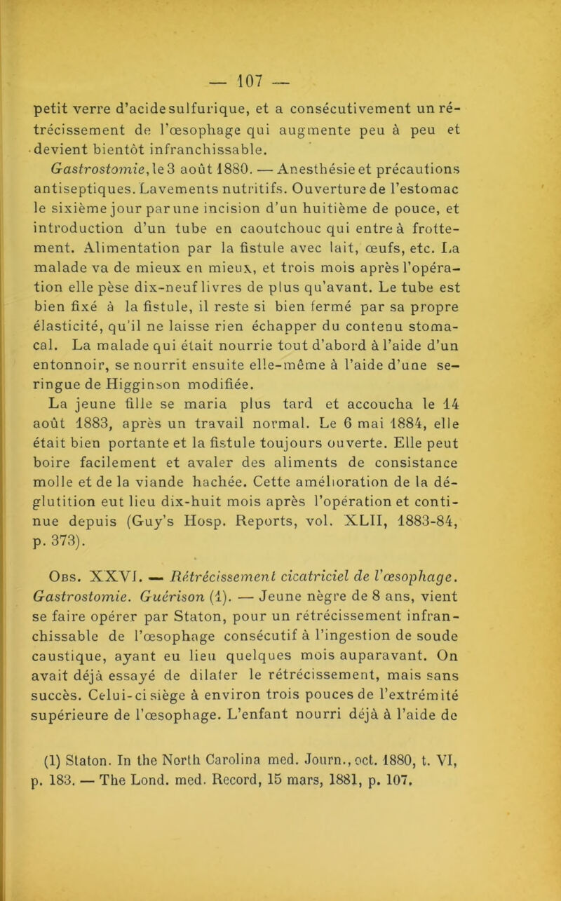 petit verre d’acide sulfurique, et a consécutivement un ré- trécissement de l'oesophage qui augmente peu à peu et devient bientôt infranchissable. Gastrostomie, le 3 août 1880. — Anesthésie et précautions antiseptiques. Lavements nutritifs. Ouverture de l’estomac le sixième jour par une incision d’un huitième de pouce, et introduction d’un tube en caoutchouc qui entre à frotte- ment. Alimentation par la fistule avec lait, œufs, etc. La malade va de mieux en mieux, et trois mois après l’opéra- tion elle pèse dix-neuf livres de plus qu’avant. Le tube est bien fixé à la fistule, il reste si bien fermé par sa propre élasticité, qu'il ne laisse rien échapper du contenu stoma- cal. La malade qui était nourrie tout d’abord à l’aide d’un entonnoir, se nourrit ensuite elle-même à l’aide d’une se- ringue de Higginson modifiée. La jeune fille se maria plus tard et accoucha le 14 août 1883, après un travail normal. Le 6 mai 1884, elle était bien portante et la fistule toujours ouverte. Elle peut boire facilement et avaler des aliments de consistance molle et de la viande hachée. Cette amélioration de la dé- glutition eut lieu dix-huit mois après l’opération et conti- nue depuis (Guy’s Hosp. Reports, vol. XLII, 1883-84, p. 373). Obs. XXVI. — Rétrécissement cicatriciel cle l'œsophage. Gastrostomie. Guérison (1). — Jeune nègre de 8 ans, vient se faire opérer par Staton, pour un rétrécissement infran- chissable de l’œsophage consécutif à l’ingestion de soude caustique, ayant eu lieu quelques mois auparavant. On avait déjà essayé de dilaler le rétrécissement, mais sans succès. Celui-ci siège à environ trois pouces de l’extrémité supérieure de l’œsophage. L’enfant nourri déjà à l’aide de (1) Staton. In the North Carolina med. Journ.,oct. 1880, t. VI, p. 183. — The Lond. med. Record, 15 mars, 1881, p. 107,