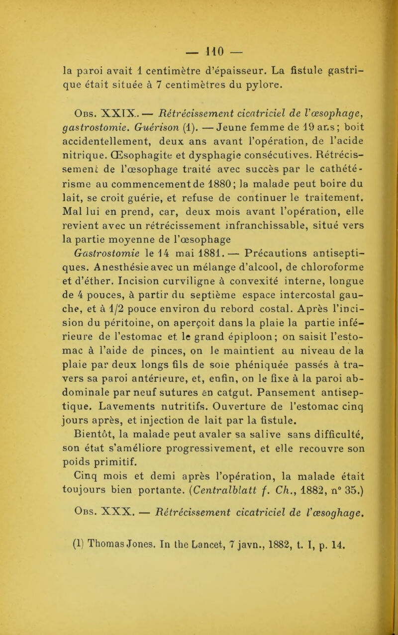 la paroi avait 1 centimètre d’épaisseur. La fistule gastri- que était située à 7 centimètres du pylore. Obs. XXIX. — Rétrécissement cicatriciel de Vœsophage, gastrostomie. Guérison (1). —Jeune femme de 19 ans; boit accidentellement, deux ans avant l’opération, de l’acide nitrique. Œsophagite et dysphagie consécutives. Rétrécis- sement de l’œsophage traité avec succès par le cathété- risme au commencement de 1880; la malade peut boire du lait, se croit guérie, et refuse de continuer le traitement. Mal lui en prend, car, deux mois avant l’opération, elle revient avec un rétrécissement infranchissable, situé vers la partie moyenne de l’œsophage Gastrostomie le 14 mai 1881.— Précautions antisepti- ques. Anesthésie avec un mélange d’alcool, de chloroforme et d’éther. Incision curviligne à convexité interne, longue de 4 pouces, à partir du septième espace intercostal gau- che, et à 1/2 pouce environ du rebord costal. Après l’inci- sion du péritoine, on aperçoit dans la plaie la partie infé- rieure de l’estomac et. le grand épiploon; on saisit l’esto- mac à l’aide de pinces, on le maintient au niveau de la plaie par deux longs fils de soie phéniquée passés à tra- vers sa paroi antérieure, et, enfin, on le fixe à la paroi ab- dominale par neuf sutures en catgut. Pansement antisep- tique. Lavements nutritifs. Ouverture de l'estomac cinq jours après, et injection de lait par la fistule. Bientôt, la malade peut avaler sa salive sans difficulté, son état s’améliore progressivement, et elle recouvre son poids primitif. Cinq mois et demi après l’opération, la malade était toujours bien portante. (Centralblatt f. Ch., 1882, n° 35.) Obs. XXX. — Rétrécissement cicatriciel de /’œsoghage. (1) Thomas Jones. In the hancet, 7 javn., 1882, t. I, p. 14.