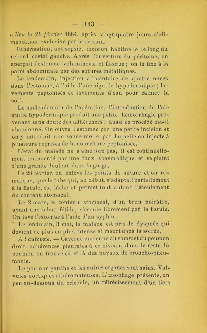 a lieu le 24 février 1884, après vingt-quatre jours d’ali- mentation exclusive par le rectum. Ethérisation, antisepsie, incision habituelle le long du rebord costal gauche. Après l’ouverture du péritoine, on aperçoit l’estomac volumineux et flasque ; on le fixe à la paroi abdominale par des sutures métalliques. Le lendemain, injection alimentaire de quatre onces dans l’estomac, à l’aide d’une aiguille hypodermique ; la- vements peptonisés et lavements d’eau pour calmer la soif. Le surlendemain de l’opération, l’introduction de l’ai- guille hypodermique produit une petite hémorrhagie pro- venant sans doute des adhérences ; aussi ce procédé est-il abandonné. On ouvre l’estomac par une petite incision et on y introduit une sonde molle par laquelle on injecte à plusieurs reprises de la nourriture peptonisée. L’état du malade ne s'améliore pas, il est continuelle- ment tourmenté par une toux spasmodique et se plaint d’une grande douleur dans la gorge. Le 28 février, on enlève les points de suture et on re- marque, que le tube qui, au début, s’adaptait parfaitement à la fistule, est lâche et permet tout autour l’écoulement du contenu stomacal. Le 2 mars, le contenu stomacal, d’un brun noirâtre, ayant une odeur fétide, s’écoule librement par la fistule. On lave l’estomac à l’aide d’un syphon. Le lendmain, 3 mai, le malade est pris de dyspnée qui devient de plus en plus intense et meurt dans la soirée, A l'autopsie. —Caverne ancienne au sommetdu poumon droit, adhérences pleurales à ce niveau, dans le reste du poumon on trouve çà et là des noyaux de broncho-pneu- monie. Le poumon gauche et les autres organes sont sains. Vab vules aortiques athéromateuses. L’œsophage présente, un peu au-dessous du cricoïde, un rétrécissement d’un tiers