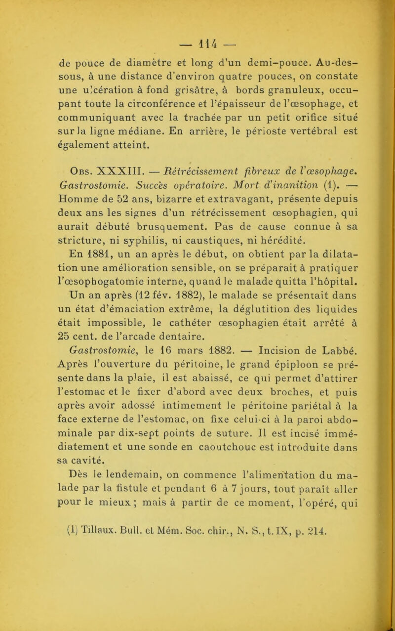 de pouce de diamètre et long d’un demi-pouce. Au-des- sous, à une distance d’environ quatre pouces, on constate une ulcération à fond grisâtre, à bords granuleux, occu- pant toute la circonférence et l’épaisseur de l’œsophage, et communiquant avec la trachée par un petit orifice situé sur la ligne médiane. En arrière, le périoste vertébral est également atteint. 0 Obs. XXXIII. — Rétrécissement fibreux de l'œsophage. Gastrostomie. Succès opératoire. Mort d'inanition (1). — Homme de 52 ans, bizarre et extravagant, présente depuis deux ans les signes d’un rétrécissement œsophagien, qui aurait débuté brusquement. Pas de cause connue à sa stricture, ni syphilis, ni caustiques, ni hérédité. En 1881, un an après le début, on obtient parla dilata- tion une amélioration sensible, on se préparait à pratiquer l’œsopbogatomie interne, quand le malade quitta l’hôpital. Un an après (12 fév. 1882), le malade se présentait dans un état d’émaciation extrême, la déglutition des liquides était impossible, le cathéter œsophagien était arrêté à 25 cent, de l’arcade dentaire. Gastrostomie, le 16 mars 1882. — Incision de Labbé. Après l’ouverture du péritoine, le grand épiploon se pré- sente dans la plaie, il est abaissé, ce qui permet d’attirer l’estomac et le fixer d’abord avec deux broches, et puis après avoir adossé intimement le péritoine pariétal à la face externe de l’estomac, on fixe celui-ci à la paroi abdo- minale par dix-sept points de suture. Il est incisé immé- diatement et une sonde en caoutchouc est introduite dans sa cavité. Dès le lendemain, on commence l’alimentation du ma- lade par la fistule et pendant 6 à 7 jours, tout paraît aller pour le mieux; mais à partir de ce moment, l’opéré, qui (1) filiaux. Bull, el Mém. Soc. chir., N. S., t.IX, p. 214.