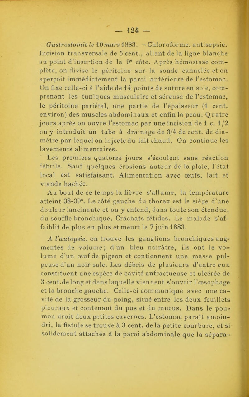 Gastrostomie le 10marsl883. — Chloroforme, antisepsie. Incision transversale de 5 cent., allant de la ligne blanche au point d’insertion de la 9e côte. Après hémostase com- plète, on divise le péritoine sur la sonde cannelée et on aperçoit immédiatement la paroi antérieure de l’estomac. On fixe celle-ci à l’aide de 14 points de suture en soie, com- prenant les tuniques musculaire et séreuse de l’estomac, le péritoine pariétal, une partie de l’épaisseur (1 cent, environ) des muscles abdominaux et enfin la peau. Quatre jours après on ouvre l’estomac par une incision de 1 c. 1/2 on y introduit un tube à drainage de 3/4 de cent, de dia- mètre par lequel on injecte du lait chaud. On continue les lavements alimentaires. Les premiers quatorze jours s’écoulent sans réaction fébrile. Sauf quelques érosions autour de la plaie, l’état local est satisfaisant. Alimentation avec œufs, lait et viande hachée. Au bout de ce temps la fièvre s’allume, la température atteint 38-39°. Le côté gauche du thorax est le siège d’une douleur lancinante et on y entend, dans toute son étendue, du souffle bronchique. Crachats fétides. Le malade s’af- faiblit de plus en plus et meurt le 7 juin 1883. A Vautopsie, on trouve les ganglions bronchiques aug- mentés de volume; d'un bleu noirâtre, ils ont le vo- lume d’un œuf de pigeon et contiennent une masse pul- peuse d’un noir sale. Les débris de plusieurs d’entre eux constituent une espèce de cavité anfractueuse et ulcérée de 3 cent.de long et dans laquelle viennent s’ouvrir l’œsophage et la bronche gauche. Celle-ci communique avec une ca- vité de la grosseur du poing, situé entre les deux feuillets pleuraux et contenant du pus et du mucus. Dans le pou- mon droit deux petites cavernes. L’estomac paraît amoin- dri, la fistule se trouve à 3 cent, de la petite courbure, et si solidement attachée à la paroi abdominale que la sépara-