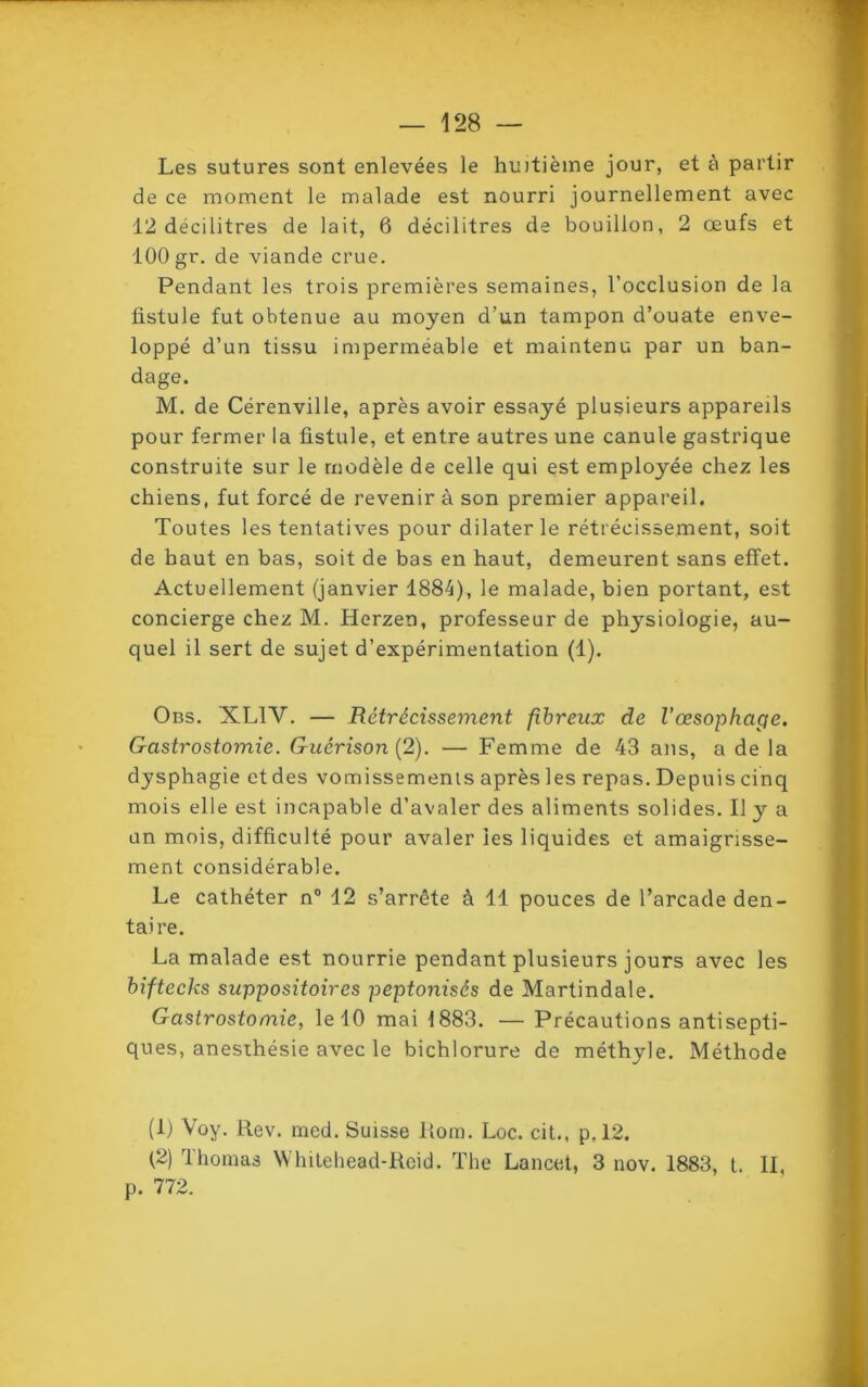 Les sutures sont enlevées le huitième jour, et à partir de ce moment le malade est nourri journellement avec 12 décilitres de lait, 6 décilitres de bouillon, 2 œufs et 100 gr, de viande crue. Pendant les trois premières semaines, l’occlusion de la fistule fut obtenue au moyen d’un tampon d’ouate enve- loppé d’un tissu imperméable et maintenu par un ban- dage. M. de Cérenville, après avoir essayé plusieurs appareils pour fermer la fistule, et entre autres une canule gastrique construite sur le modèle de celle qui est employée chez les chiens, fut forcé de revenir à son premier appareil. Toutes les tentatives pour dilater le rétrécissement, soit de haut en bas, soit de bas en haut, demeurent sans effet. Actuellement (janvier 1884), le malade, bien portant, est concierge chez M. Herzen, professeur de physiologie, au- quel il sert de sujet d’expérimentation (1). Obs. XL1Y. — Rétrécissement fibreux de l’œsophage. Gastrostomie. Guérison (2). — Femme de 43 ans, a de la dysphagie etdes vomissements après les repas. Depuis cinq mois elle est incapable d’avaler des aliments solides. Il y a un mois, difficulté pour avaler ies liquides et amaigrisse- ment considérable. Le cathéter n° 12 s’arrête à 11 pouces de l’arcade den- taire. La malade est nourrie pendant plusieurs jours avec les biftecks suppositoires peptoniscs de Martindale. Gastrostomie, le 10 mai 1883. — Précautions antisepti- ques, anesthésie avec le bichlorure de méthyle. Méthode (1) Voy. Rev. med. Suisse Rom. Loc. cit., p,12. (2) Thomas Whitehead-Reid. The Lancet, 3 nov. 1883, t. Il, p. 772.