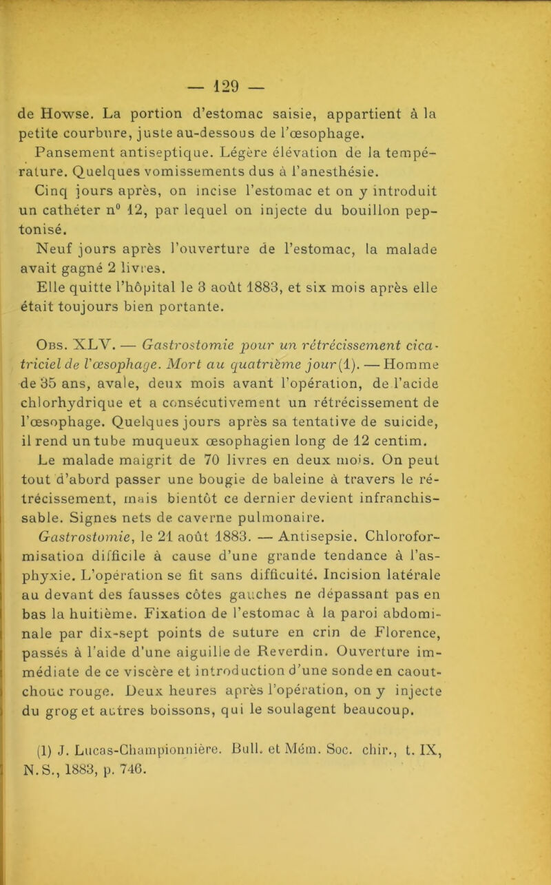 de Howse. La portion d’estomac saisie, appartient à la petite courbure, juste au-dessous de l’oesophage. Pansement antiseptique. Légère élévation de la tempé- rature. Quelques vomissements dus à l’anesthésie. Cinq jours après, on incise l’estomac et on y introduit un cathéter n° 12, par lequel on injecte du bouillon pep- tonisé. Neuf jours après l’ouverture de l’estomac, la malade avait gagné 2 livres. Elle quitte l’hôpital le 3 août 1883, et six mois après elle était toujours bien portante. Obs. XLV. — Gastrostomie pour un rétrécissement cica- triciel de l'œsophage. Mort au quatrième jour[ 1). — Homme de 35 ans, avale, deux mois avant l’opération, de l’acide chlorhydrique et a consécutivement un rétrécissement de l’œsophage. Quelques jours après sa tentative de suicide, il rend un tube muqueux œsophagien long de 12 centim. Le malade maigrit de 70 livres en deux mois. On peut tout d’abord passer une bougie de baleine à travers le ré- trécissement, mais bientôt ce dernier devient infranchis- sable. Signes nets de caverne pulmonaire. Gastrostomie, le 21 août 1883. — Antisepsie. Chlorofor- misation difficile à cause d’une grande tendance à l’as- phyxie. L’opération se fit sans difficulté. Incision latérale au devant des fausses côtes gauches ne dépassant pas en bas la huitième. Fixation de l’estomac à la paroi abdomi- nale par dix-sept points de suture en crin de Florence, passés à l’aide d’une aiguille de Reverdin. Ouverture im- médiate de ce viscère et introduction d’une sonde en caout- chouc rouge. Deux heures après l’opération, on y injecte du grog et autres boissons, qui le soulagent beaucoup. (1) J. Lucas-Championnière. Bull, et Mém. Soc. cliir., t. IX, N. S., 1883, p. 746.