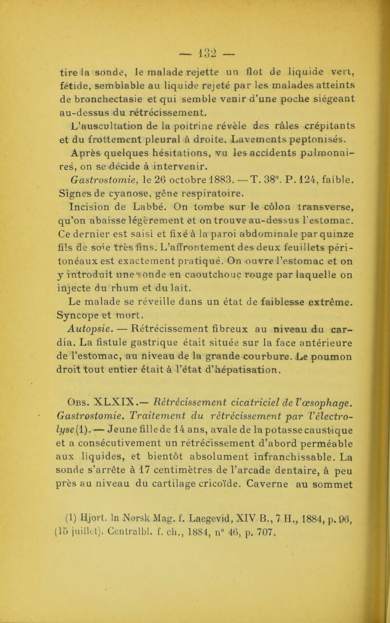 tire ia sonde, le malade rejette un flot de liquide ven, fétide, semblable au liquide rejeté par les malades atteints de bronchectasie et qui semble venir d’une poche siégeant au-dessus du rétrécissement. L’auscultation de la poitrine révèle des râles crépitants et du frottement pleural à droite. Lavements peptonisés. Après quelques hésitations, vu les accidents pulmonai- res, on se décide à intervenir. Gastrostomie, le 26 octobre 1883. —T. 38°. P. 124, faible. Signes de cyanose, gêne respiratoire. Incision de Labbé. On tombe sur le côlon transverse, qu’on abaisse légèrement et on trouve au-dessus l’estomac. Ce dernier est saisi et fixé à la paroi abdominale parquinze fils de soie très fins. L’affrontement des deux feuillets péri- tonéaux est exactement pratiqué. On ouvre l’estomac et on y introduit une 'sonde en caoutchouc rouge par laquelle on injecte du rhum et du lait. Le malade se réveille dans un état de faiblesse extrême. Syncope et mort. Autopsie. — Rétrécissement fibreux au niveau du car- dia. La fistule gastrique était située sur la face antérieure de l’estomac, au niveau de la grande courbure. Le poumon droit tout entier était à l’état d’hépatisation. Obs. XLXLX.— Rétrécissement cicatriciel de Vœsophage. Gastrostomie. Traitement du rétrécissement par l'èlectro- lyse[ 1). — Jeune fillede 14 ans, avale de la potasse caustique et a consécutivement un rétrécissement d’abord perméable aux liquides, et bientôt absolument infranchissable. La sonde s’arrête à 17 centimètres de l’arcade dentaire, à peu près au niveau du cartilage cricoïde. Caverne au sommet (1) Hjort. In Norsk Mag. f. Laegevid, XIV B., 7 H., 1884, p. 99, (15 juillet). Centralbl. f. ch., 1884, n° 46, p. 707.