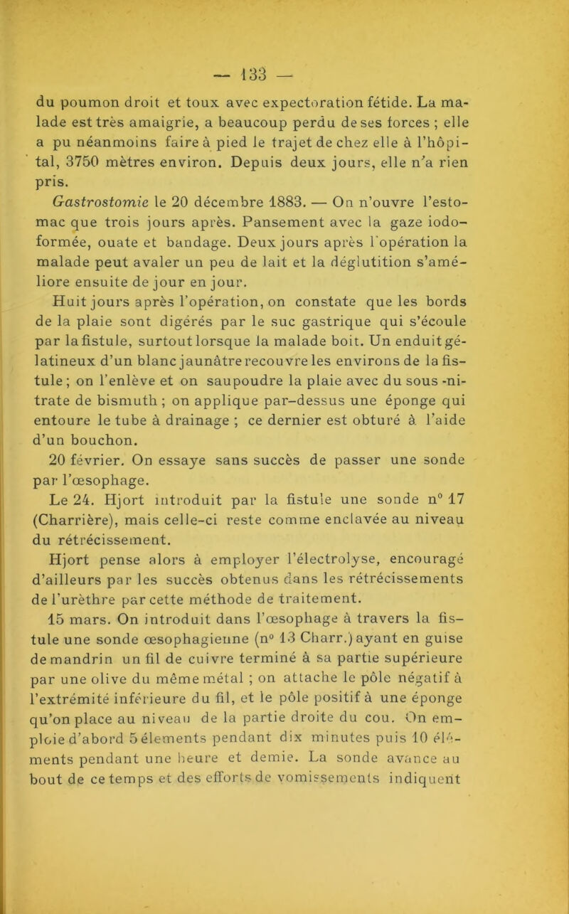 du poumon droit et toux avec expectoration fétide. La ma- lade est très amaigrie, a beaucoup perdu de ses forces ; elle a pu néanmoins faire à pied le trajet de chez elle à l’hôpi- tal, 3750 mètres environ. Depuis deux jours, elle n'a rien pris. Gastrostomie le 20 décembre 1883. — On n’ouvre l’esto- mac que trois jours après. Pansement avec la gaze iodo- formée, ouate et bandage. Deux jours après l’opération la malade peut avaler un peu de lait et la déglutition s’amé- liore ensuite de jour en jour. Huit jours après l’opération, on constate que les bords de la plaie sont digérés par le suc gastrique qui s’écoule par lafistule, surtout lorsque la malade boit. Un enduitgé- latineux d’un blanc jaunâtre recouvre les environs de la fis- tule ; on l’enlève et on saupoudre la plaie avec du sous -ni- trate de bismuth; on applique par-dessus une éponge qui entoure le tube à drainage ; ce dernier est obturé à l’aide d’un bouchon. 20 février. On essaye sans succès de passer une sonde par l’œsophage. Le 24. Hjort introduit par la fistule une sonde n° 17 (Charrière), mais celle-ci reste comme enclavée au niveau du rétrécissement. Hjort pense alors à employer l’électrolyse, encouragé d’ailleurs par les succès obtenus dans les rétrécissements de l'urèthre par cette méthode de traitement. 15 mars. On introduit dans l’œsophage à travers la fis- tule une sonde œsophagienne (n° 13 Charr.) ayant en guise de mandrin un fil de cuivre terminé à sa partie supérieure par une olive du même métal ; on attache le pôle négatif à l’extrémité inférieure du fil, et le pôle positif à une éponge qu’on place au niveau de la partie droite du cou. On em- ploie d’abord 5 éléments pendant dix minutes puis 10 élé- ments pendant une heure et demie. La sonde avance au bout de ce temps et des efforts de vomissements indiquent