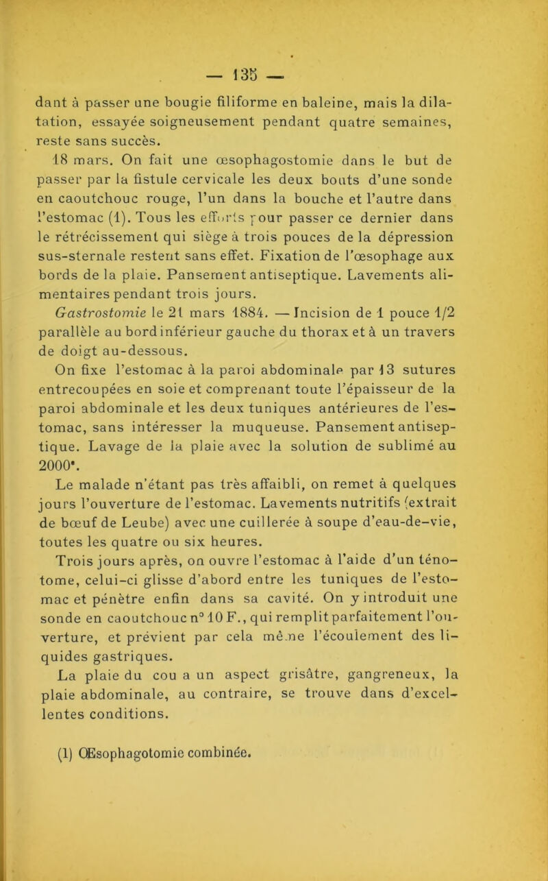 dant à passer une bougie filiforme en baleine, mais la dila- tation, essayée soigneusement pendant quatre semaines, reste sans succès. 18 mars. On fait une œsophagostomie dans le but de passer par la fistule cervicale les deux bouts d’une sonde en caoutchouc rouge, l’un dans la bouche et l’autre dans l’estomac (1). Tous les efforts four passer ce dernier dans le rétrécissement qui siège à trois pouces de la dépression sus-sternale restent sans effet. Fixation de l’œsophage aux bords de la plaie. Pansement antiseptique. Lavements ali- mentaires pendant trois jours. Gastrostomie le 21 mars 1884. —Incision de 1 pouce 1/2 parallèle au bord inférieur gauche du thorax et à un travers de doigt au-dessous. On fixe l’estomac à la paroi abdominale par 13 sutures entrecoupées en soie et comprenant toute l’épaisseur de la paroi abdominale et les deux tuniques antérieures de l’es- tomac, sans intéresser la muqueuse. Pansement antisep- tique. Lavage de la plaie avec la solution de sublimé au 2000*. Le malade n’étant pas très affaibli, on remet à quelques jours l’ouverture de l’estomac. Lavements nutritifs (extrait de bœuf de Leube) avec une cuillerée à soupe d’eau-de-vie, toutes les quatre ou six heures. Trois jours après, on ouvre l’estomac à l’aide d’un téno- tome, celui-ci glisse d’abord entre les tuniques de l’esto- mac et pénètre enfin dans sa cavité. On y introduit une sonde en caoutchouc n° 10 F., qui remplit parfaitement l’ou- verture, et prévient par cela même l’écoulement des li- quides gastriques. La plaie du cou a un aspect grisâtre, gangreneux, la plaie abdominale, au contraire, se trouve dans d’excel- lentes conditions. (1) Œsophagotomie combinée.