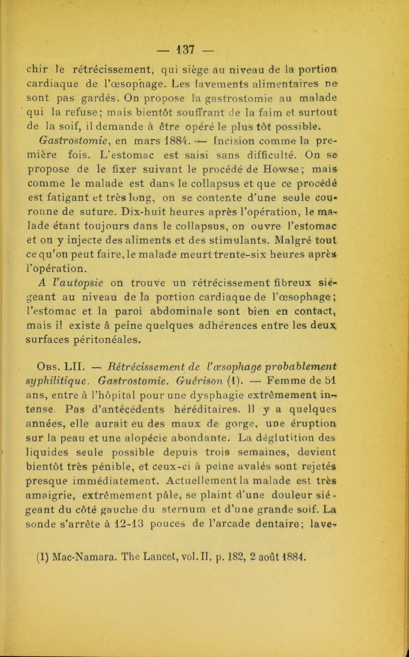 chir le rétrécissement, qui siège au niveau de la portion cardiaque de l’œsophage. Les lavements alimentaires ne sont pas gardés. On propose la gastrostomie au malade qui la refuse; mais bientôt souffrant de la faim et surtout de la soif, il demande à être opéré le plus tôt possible. Gastrostomie, en mars 1884. — Incision comme la pre- mière fois. L’estomac est saisi sans difficulté. On se propose de le fixer suivant le procédé de Howse ; mais comme le malade est dans le collapsus et que ce procédé est fatigant et très long, on se contente d’une seule cou- ronne de suture. Dix-huit heures après l’opération, le ma- lade étant toujours dans le collapsus, on ouvre l’estomac et on y injecte des aliments et des stimulants. Malgré tout ce qu’on peut faire, le malade meurt trente-six heures après l’opération. A Vautopsie on trouve un rétrécissement fibreux sié- geant au niveau delà portion cardiaque de l’œsophage; l’estomac et la paroi abdominale sont bien en contact, mais il existe à peine quelques adhérences entre les deux surfaces péritonéales. Obs. LU. — Rétrécissement de l’œsophage probablement syphilitique. Gastrostomie. Guérison (t). — Femme de 51 ans, entre à l’hôpital pour une dysphagie extrêmement in-! tense. Pas d’antécédents héréditaires. Il y a quelques années, elle aurait eu des maux de gorge, une éruption sur la peau et une alopécie abondante. La déglutition des liquides seule possible depuis trois semaines, devient bientôt très pénible, et ceux-ci à peine avalés sont rejetés presque immédiatement. Actuellement la malade est très amaigrie, extrêmement pâle, se plaint d’une douleur sié- geant du côté gauche du sternum et d’une grande soif. La sonde s’arrête à 12-13 pouces de l’arcade dentaire; lave- (1) Mac-Namara. The Lancet, vol. II, p. 182, 2 août 1884.