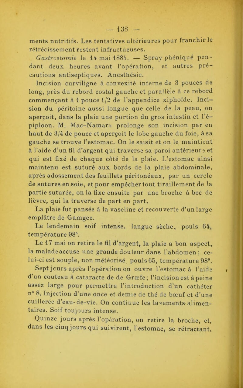 ments nutritifs. Les tentatives ultérieures pour franchir le rétrécissement restent infructueuses. Gastrostomie le 14 mai 1884. — Spray phéniqué pen- dant deux heures avant l’opération, et autres pré- cautions antiseptiques. Anesthésie. Incision curviligne à convexité interne de 3 pouces de long, près du rebord costal gauche et parallèle à ce rebord commençant à 1 pouce 1/2 de l'appendice xiphoïde. Inci- sion du péritoine aussi longue que celle de la peau, on aperçoit, dans la plaie une portion du gros intestin et l’é- piploon. M. Mac-Namara prolonge son incision par en haut de 3/4 de pouce et aperçoit le lobe gauche du foie, à sa gauche se trouve l’estomac. On le saisit et on le maintient à l’aide d’un fil d’argent qui traverse sa paroi antérieure et qui est fixé de chaque côté de la plaie. L’estomac ainsi maintenu est suturé aux bords de la plaie abdominale, après adossement des feuillets péritonéaux, par un cercle de sutures en soie, et pour empêchertout tiraillement de la partie suturée, on la fixe ensuite par une broche à bec de lièvre, qui la traverse de part en part. La plaie fut pansée à la vaseline et recouverte d’un large emplâtre de Gamgee. Le lendemain soif intense, langue sèche, pouls 64, température 98°. Le 17 mai on retire le fil d’argent, la plaie a bon aspect, la maladeaccuse une grande douleur dans l’abdomen; ce- lui-ci est souple, non météorisé pouls65, température 98°. Sept jours après l’opération on ouvre l’estomac à l’aide d’un couteau à cataracte de de Græfe; l’incision est à peine assez large pour permettre l’introduction d’un cathéter n° 8. Injection d’une once et demie de thé de bœuf et d’une cuillerée d’eau-de-vie. On continue les lavements alimen- taires. Soif toujours intense. Quinze jours après l’opération, on retire la broche, et, dans les cinq jours qui suivirent, l’estomac, se rétractant,