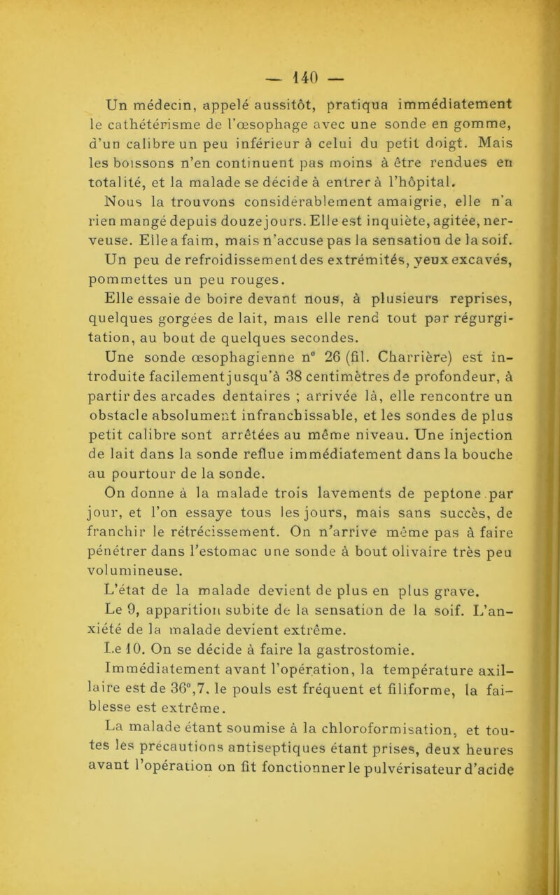 Un médecin, appelé aussitôt, pratiqua immédiatement le cathétérisme de l’œsophage avec une sonde en gomme, d’un calibre un peu inférieur à celui du petit doigt. Mais les boissons n’en continuent pas moins à être rendues en total ité, et la malade se décide à entrer à l’hôpital. Nous la trouvons considérablement amaigrie, elle n’a rien mangé depuis douzejours. Elle est inquiète, agitée, ner- veuse. Elleafaim, mais n’accuse pas la sensation de la soif. Un peu de refroidissement des extrémités, yeux excavés, pommettes un peu rouges. Elle essaie de boire devant nous, à plusieurs reprises, quelques gorgées de lait, mais elle rend tout par régurgi- tation, au bout de quelques secondes. Une sonde œsophagienne n° 26 (fil. Charrière) est in- troduite facilement j usqu’à 38 centimètres de profondeur, à partir des arcades dentaires ; arrivée là, elle rencontre un obstacle absolument infranchissable, et les sondes de plus petit calibre sont arrêtées au même niveau. Une injection de lait dans la sonde reflue immédiatement dans la bouche au pourtour de la sonde. On donne à la malade trois lavements de peptone .par jour, et l’on essaye tous les jours, mais sans succès, de franchir le rétrécissement. On n’arrive même pas à faire pénétrer dans l’estomac une sonde à bout olivaire très peu volumineuse. L’état de la malade devient de plus en plus grave. Le 9, apparition subite de la sensation de la soif. L’an- xiété de la malade devient extrême. Le 10. On se décide à faire la gastrostomie. Immédiatement avant l’opération, la température axil- laire est de 36°,7. le pouls est fréquent et filiforme, la fai- blesse est extrême. La malade étant soumise à la chloroformisation, et tou- tes les précautions antiseptiques étant prises, deux heures avant l’opération on fit fonctionner le pulvérisateur d’acide