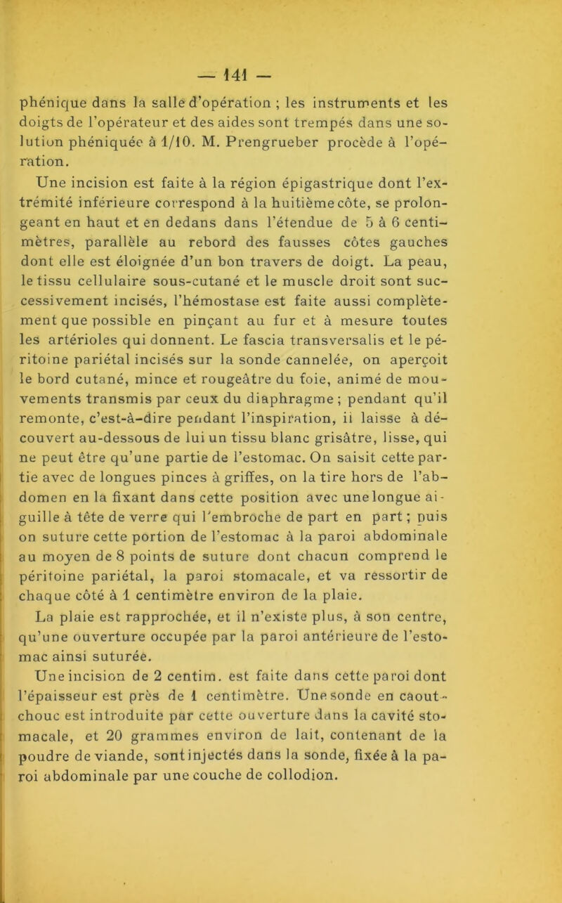 phénique dans la salle d’opération ; les instruments et les doigts de l’opérateur et des aides sont trempés dans une so- lution phéniquée à 1/10. M. Prengrueber procède à l’opé- ration. Une incision est faite à la région épigastrique dont l’ex- trémité inférieure correspond à la huitième côte, se prolon- geant en haut et en dedans dans l’étendue de 5 à 6 centi- mètres, parallèle au rebord des fausses côtes gauches dont elle est éloignée d’un bon travers de doigt. La peau, le tissu cellulaire sous-cutané et le muscle droit sont suc- cessivement incisés, l’hémostase est faite aussi complète- ment que possible en pinçant au fur et à mesure toutes les artérioles qui donnent. Le fascia transversalis et le pé- ritoine pariétal incisés sur la sonde cannelée, on aperçoit le bord cutané, mince et rougeâtre du foie, animé de mou- vements transmis par ceux du diaphragme ; pendant qu’il remonte, c’est-à-dire pendant l’inspiration, il laisse à dé- couvert au-dessous de lui un tissu blanc grisâtre, lisse, qui ne peut être qu’une partie de l’estomac. On saisit cette par- tie avec de longues pinces à griffes, on la tire hors de l’ab- domen en la fixant dans cette position avec unelongue ai- guille à tête de verre qui l’embroche de part en part ; puis on suture cette portion de l’estomac à la paroi abdominale au moyen de 8 points de suture dont chacun comprend le péritoine pariétal, la paroi stomacale, et va ressortir de chaque côté à 1 centimètre environ de la plaie. La plaie est rapprochée, et il n’existe plus, à son centre, qu’une ouverture occupée par la paroi antérieure de l’esto- mac ainsi suturée. Une incision de 2 centim. est faite dans cette paroi dont l’épaisseur est près de 1 centimètre. Unesonde en caout- chouc est introduite par cette ouverture dans la cavité sto- macale, et 20 grammes environ de lait, contenant de la poudre de viande, sont injectés dans la sonde, fixée à la pa- roi abdominale par une couche de collodion.